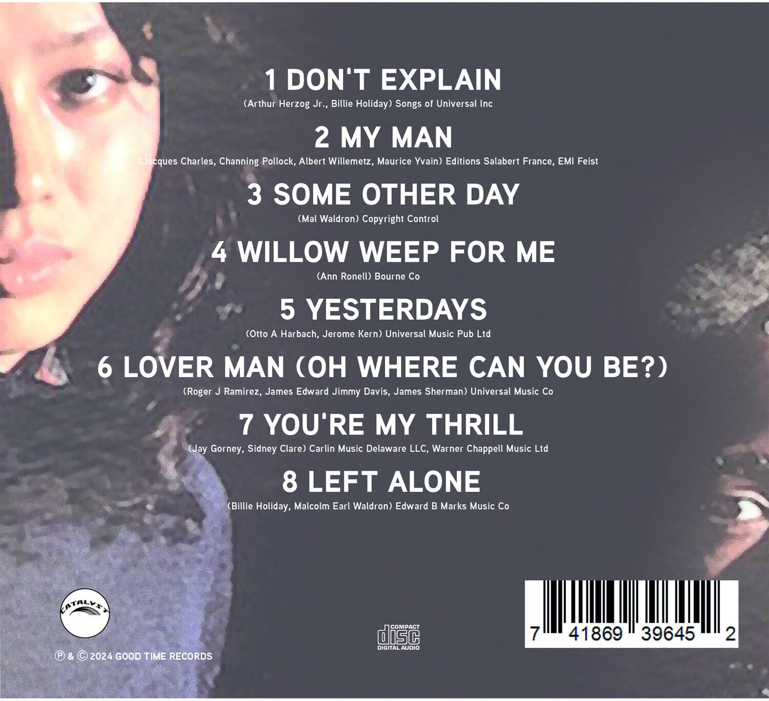 1. DON'T EXPLAIN  
   (Arthur Herzog Jr., Billie Holiday) Songs of Universal Inc

2. MY MAN  
   (Jacques Charles, Channing Pollock, Albert Willemetz, Maurice Yvain) Editions Salabert France, EMI Feist

3. SOME OTHER DAY  
   (Mal Waldron) Copyright Control

4. WILLOW WEEP FOR ME  
   (Ann Ronell) Bourne Co

5. YESTERDAYS  
   (Otto A Harbach, Jerome Kern) Universal Music Pub Ltd

6. LOVER MAN (OH WHERE CAN YOU BE?)  
   (Roger J Ramirez, James Edward Jimmy Davis, James Sherman) Universal Music Co

7. YOU'RE MY THRILL  
   (Jay Gorney, Sidney Clare) Carlin Music Delaware LLC, Warner Chappell Music Ltd

8. LEFT ALONE  
   (Billie Holiday, Malcolm Earl Waldron) Edward B Marks Music Co

© & ℗ 2024 GOOD TIME RECORDS

CATALYST

7 41869 39645 2
