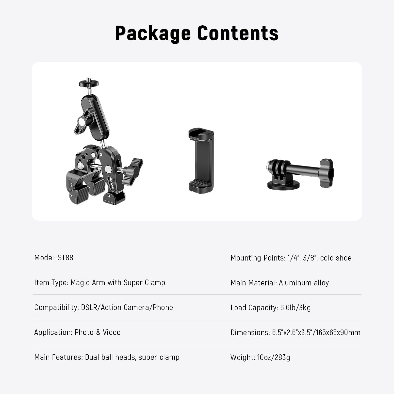 Package Contents

Model: ST88

Mounting Points: 1/4", 3/8", cold shoe

Item Type: Magic Arm with Super Clamp

Main Material: Aluminum alloy

Compatibility: DSLR/Action Camera/Phone

Load Capacity: 6.6lb/3kg

Application: Photo & Video

Dimensions: 6.5x2.6"x3.5"/165x65x90mm

Main Features: Dual ball heads, super clamp

Weight: 10oz/283g