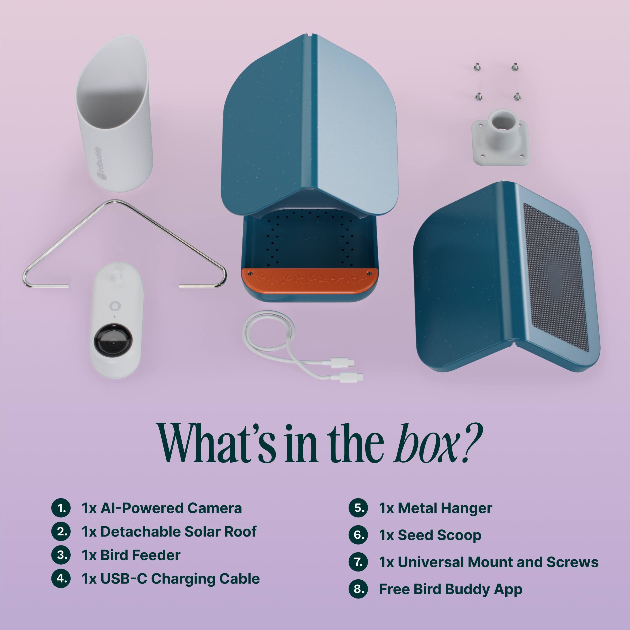 What's in the box?
1. 1x Al-Powered Camera
2. 1x Detachable Solar Roof
3. 1x Bird Feeder
4. 1x USB-C Charging Cable
5. 1x Metal Hanger
6. 1x Seed Scoop
7. 1x Universal Mount and Screws
8. 1x Free Bird Buddy App
