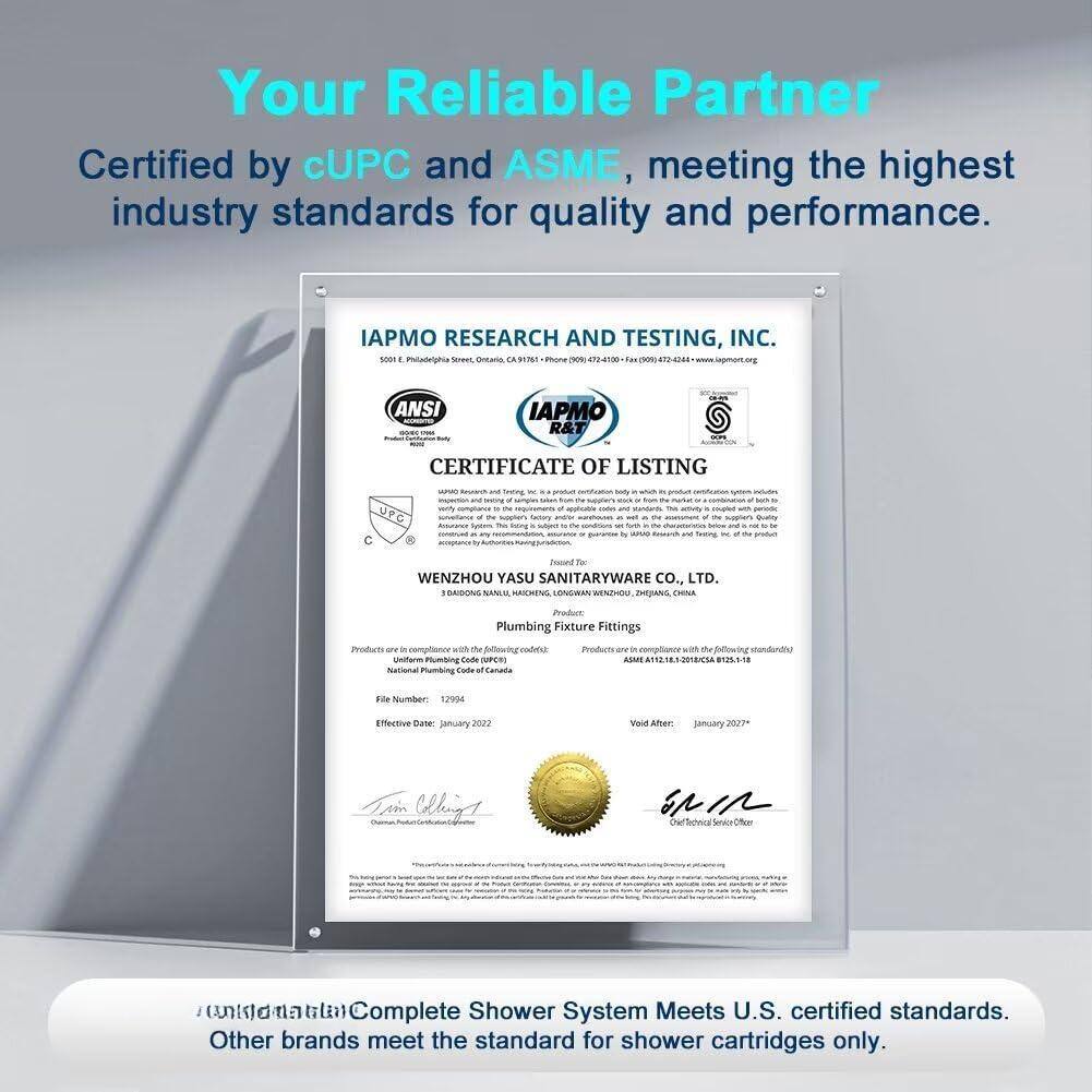 Your Reliable Partner  
Certified by cUPC and ASME, meeting the highest industry standards for quality and performance.

IAPMO RESEARCH AND TESTING, INC.  
5001 E. Philadelphia Street, Ontario, CA 91761  
Phone (909) 947-4100 - Fax (909) 947-2444 - www.iapmorg

ANSI  
IAPMO R&T CERTIFICATE OF LISTING

WENZHOU YASU SANITARYWARE CO., LTD.  
3 GANDONG NANJIU, HAOCHENG, LONGWAN, WENZHOU, ZHEJIANG, CHINA

Plumbing Fixture Fittings

Products are in compliance with the following standards:  
- Uniform Plumbing Code (UPC)  
- National Plumbing Code of Canada (NPC)  
- ASME A112.18.1/CSA B125.1

File Number: 12994  
Effective Date: January 2022  
Void After: January 2027

Complete Shower System Meets U.S. certified standards.  
Other brands meet the standard