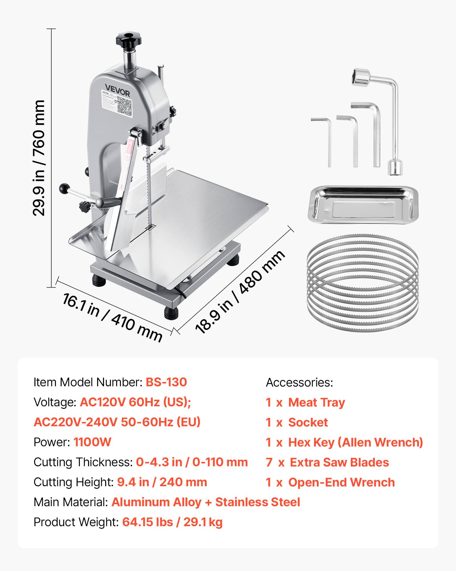 mm 760 / in 29.9  
TOPA VEVOR 16.1 in 410 mm  
mm / 480 in 18.9  

Item Model Number: BS-130  
Accessories:  
Voltage: AC120V 60Hz (US); AC220V-240V 50-60Hz (EU)  
1 X Meat Tray  
Power: 1100W  
1 X Socket  
Cutting Thickness: 0-4.3 in 0-110 mm  
1 X Key (Allen Wrench)  
Cutting Height: 9.4 in / 240 mm  
7 X Extra Saw Blades  
1 X Open-End Wrench  
Main Material: Aluminum Alloy + Stainless Steel  
Product Weight: 64.15 lbs / 29.1 kg