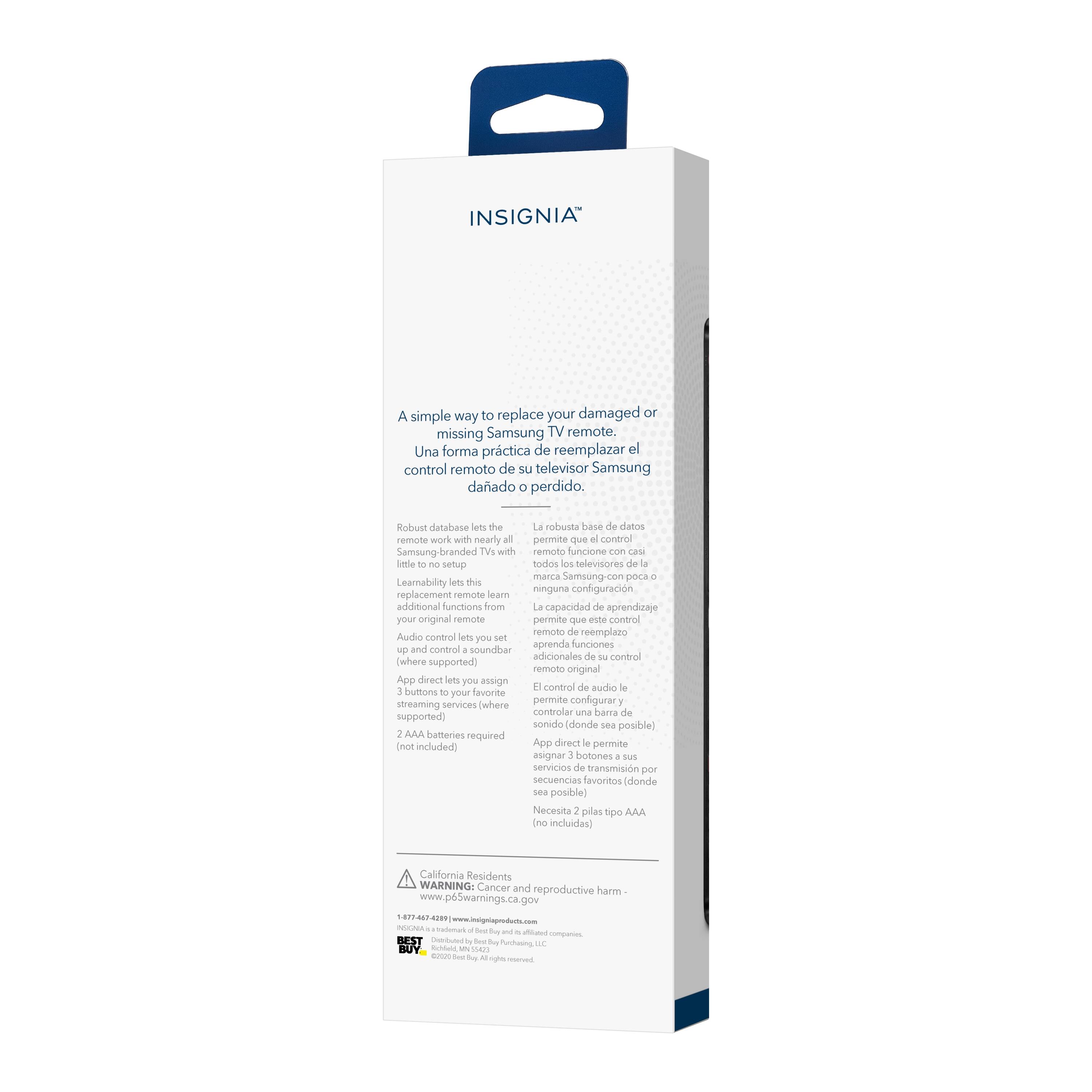 INSIGNIA  
A simple way to replace your damaged or missing Samsung TV remote.  
Una forma práctica de reemplazar el control remoto de su televisor Samsung dañado o perdido.  

Robust database lets the remote work with nearly all Samsung-branded TVs with little to no setup.  
La robusta base de datos permite que el control remoto funcione con casi todos los televisores de la marca Samsung con poca o ninguna configuración.  

Learnability lets this replacement remote learn additional functions from your original remote.  
La capacidad de aprendizaje le permite que este control remoto de reemplazo aprenda funciones adicionales de su control original.  

Audio control lets you set and control a soundbar (where supported).  
El control de audio le permite configurar y controlar una barra de sonido (donde sea posible).  

App direct lets you assign 3 buttons to your favorite streaming services (where supported).  
App direct le permite asignar 3 botones a sus servicios de streaming favoritos (donde sea posible).  

2 AAA batteries required (not included).  
Se requieren 2 pilas tipo AAA (no incluidas).  

California Residents and residents of other states with similar laws: