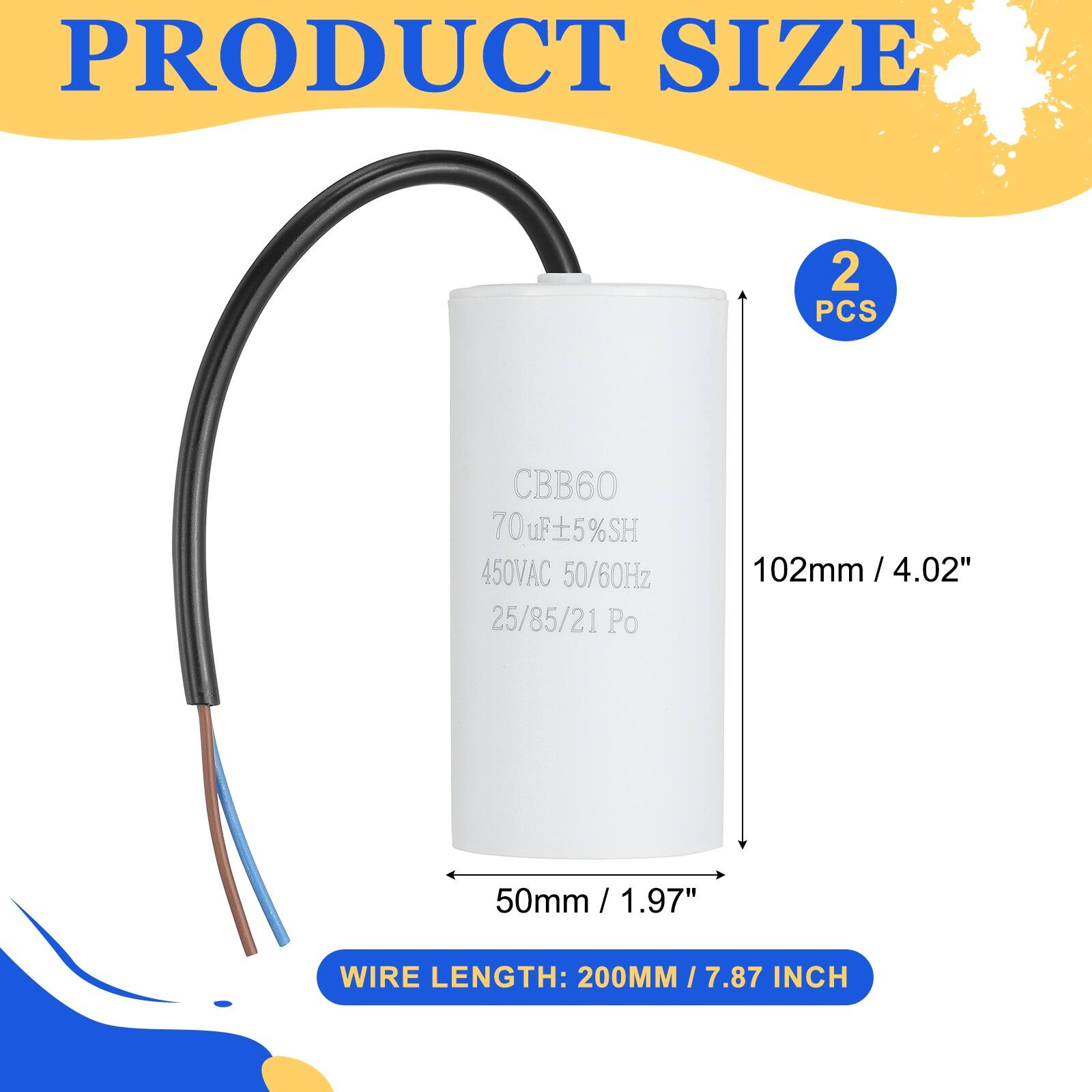 PRODUCT SIZE  
2 PCS  
CBB60 70uF ±5% SH  
450VAC 50/60Hz  
25/85/21 Po  
102mm / 4.02"  
50mm / 1.97"  
WIRE LENGTH: 200MM / 7.87 INCH