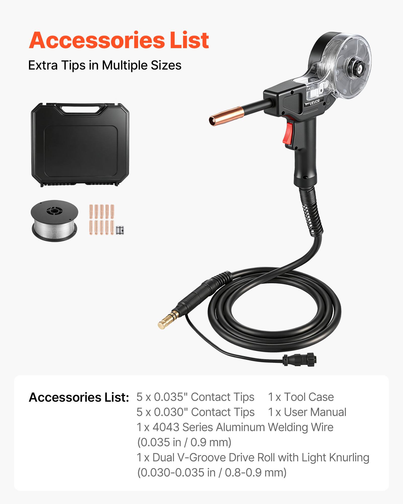 Accessories List  
Extra Tips in Multiple Sizes  

Accessories List:  
5 x 0.035" Contact Tips  
5 x 0.030" Contact Tips  
1 x 4043 Series Aluminum Welding Wire (0.035 in / 0.9 mm)  
1 x Dual V-Groove Drive Roll with Light Knurling (0.030-0.035 in / 0.8-0.9 mm)  
1 x Tool Case  
1 x User Manual
