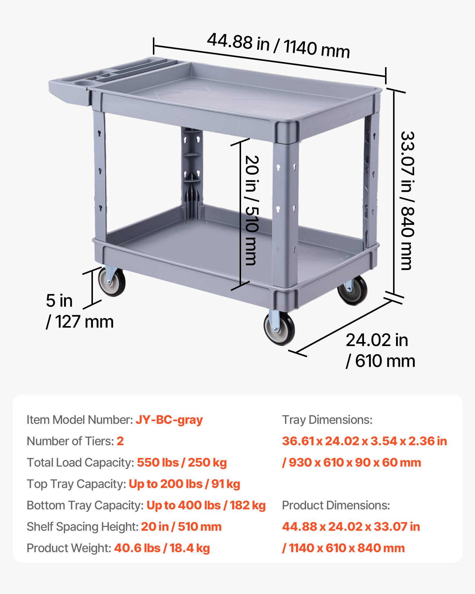 44.88 in / 1140 mm  
5 in / 127 mm  
20 in / 510 mm  
33.07 in / 840 mm  
24.02 in / 610 mm  

Item Model Number: JY-BC-gray  
Number of Tiers: 2  
Tray Dimensions: 36.61 x 24.02 x 3.54 x 2.36 in / 930 x 610 x 90 x 60 mm  
Total Load Capacity: 550 lbs / 250 kg  
Top Tray Capacity: Up to 200 lbs / 91 kg  
Bottom Tray Capacity: Up to 400 lbs / 182 kg  
Shelf Spacing Height: 20 in / 510 mm  
Product Weight: 40.6 lbs / 18.4 kg  
Product Dimensions: 44.88 x 24.02 x 33.07 in / 1140 x 610 x 840 mm