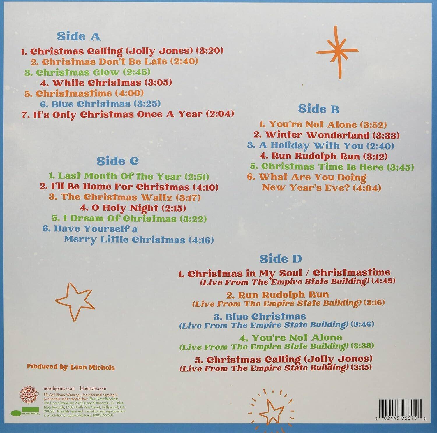 **Side A**  
1. Christmas Calling (Jolly Jones) (3:20)  
2. Christmas Don't Be Late (2:40)  
3. Christmas Glow (2:45)  
4. White Christmas (3:05)  
5. Christmastime (4:00)  
6. Blue Christmas (3:25)  
7. It's Only Christmas Once A Year (2:04)  

**Side B**  
1. You're Not Alone (3:52)  
2. Winter Wonderland (3:33)  
3. A Holiday With You (2:40)  
4. Run Rudolph Run (3:12)  
5. Christmas Time Is Here (3:45)  
6. What Are You Doing New Year's Eve? (4:04)  

**Side C**  
1. Last Month Of The Year (2:51)  
2. I'll Be Home For Christmas (4:10)  
3. The Christmas Waltz (3:17)  
4. O Holy Night (2:15)  
5. I Dream Of Christmas (3:22)  
6. Have Yourself a Merry Little Christmas (4:16)  

**Side D**  
1. Christmas in My Soul / Christmastime (Live From The Empire State Building) (4:49)  
2. Run Rudolph Run (Live From The Empire State Building) (3:16)  
3. Blue Christmas (Live From The Empire State Building) (3:46)  
4. You're Not Alone (Live From The Empire State Building) (3:38)  
5. Christmas Calling (Jolly Jones) (Live From The Empire State Building) (3:15)  

Produced by Leon Michels  

norahjones.com  
bluenote.com  

© 2022 Capitol Records, LLC. All rights reserved.  
© 2022 Blue Note Records, LLC. All rights reserved.  
© 2022 Capitol Records, LLC. All rights reserved.  
© 2022 Blue Note Records, LLC. All rights reserved.  
© 2022 Capitol Records, LLC. All rights reserved.  
© 2022 Blue Note Records, LLC. All rights reserved.  
© 2022 Capitol Records, LLC.