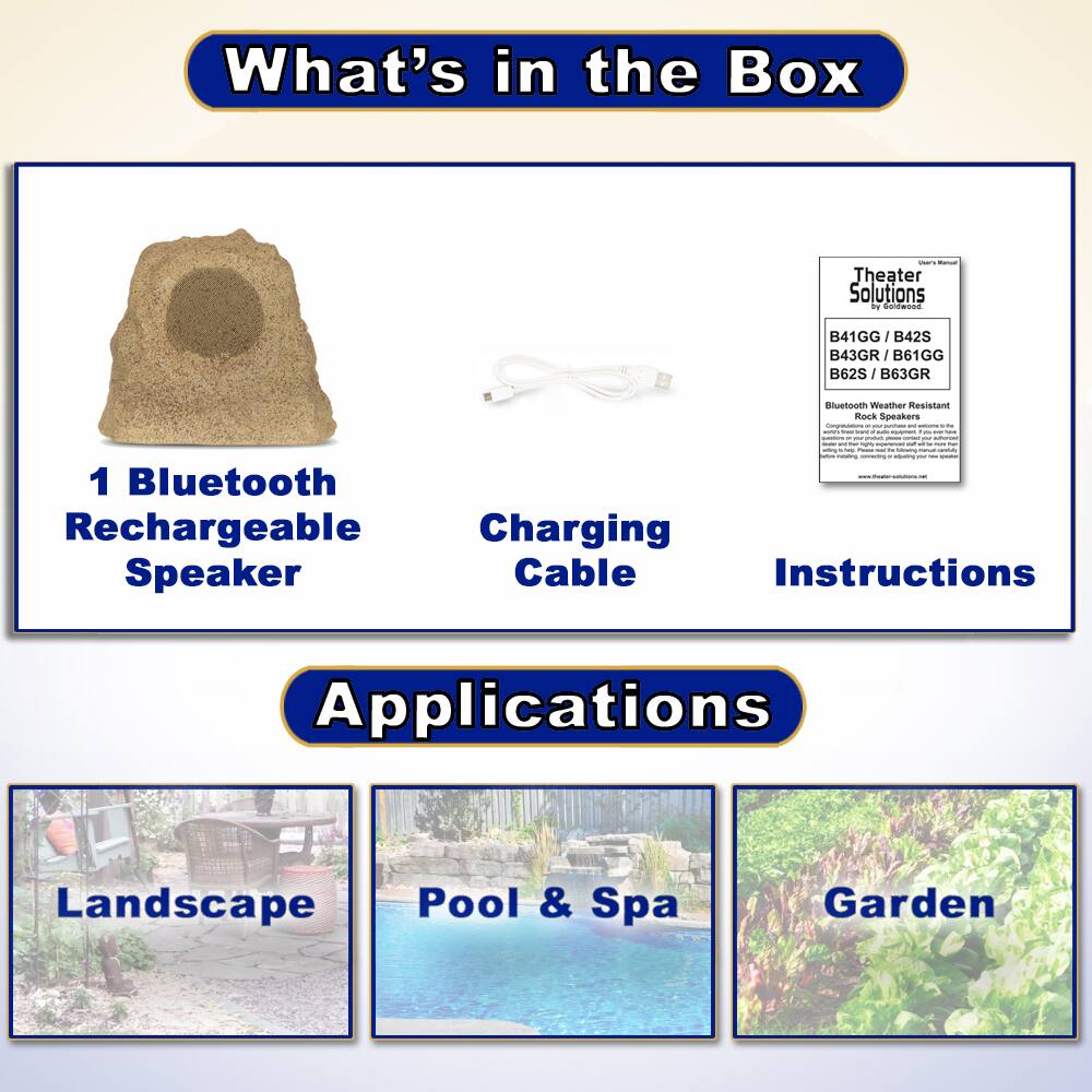 What's in the Box

- 1 Bluetooth Rechargeable Speaker
- Charging Cable
- Instructions

Applications

- Landscape
- Pool & Spa
- Garden

Theater Solutions by D Faldwood

B41GG | B42S | B43GR | B61GG | B62S | B63GR

Bluetooth Weather Resistant Rock Speakers

Charging Cable

Instructions

Applications

Landscape | Pool & Spa | Garden