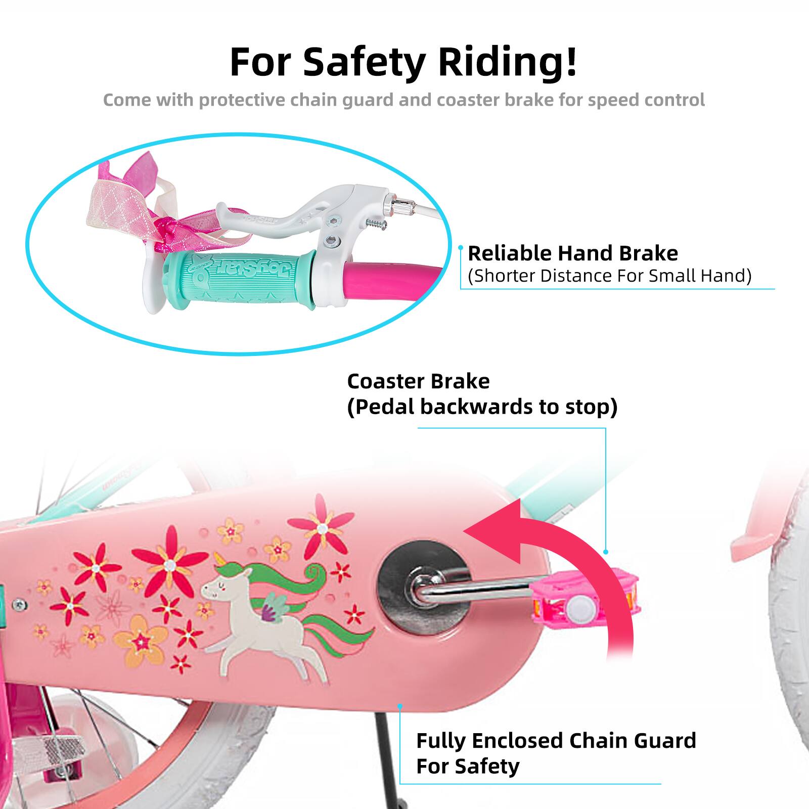For Safety Riding!  
Come with protective chain guard and coaster brake for speed control  
Reliable Hand Brake (Shorter Distance For Small Hand)  
Coaster Brake (Pedal backwards to stop)  
Fully Enclosed Chain Guard For Safety