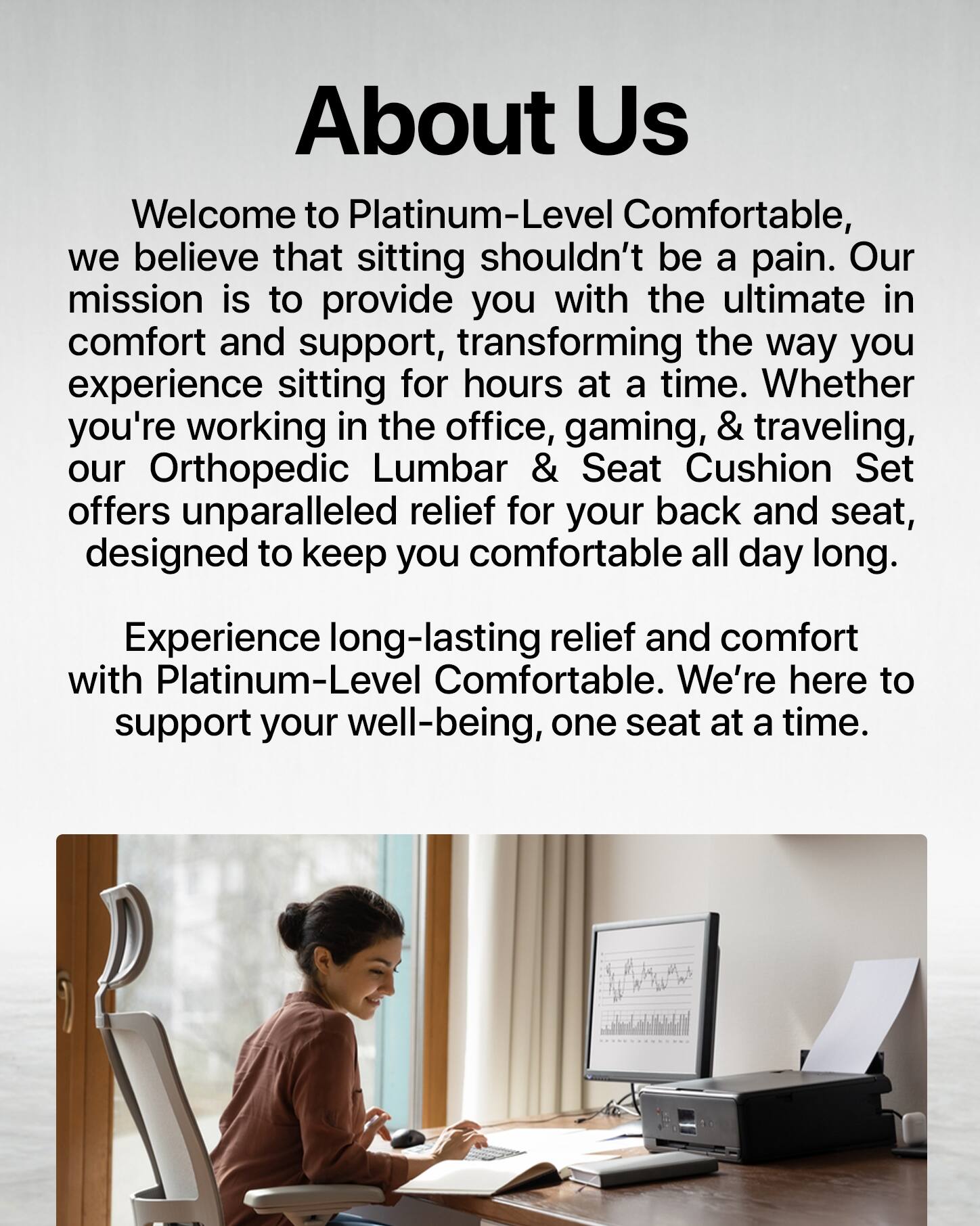 About Us

Welcome to Platinum-Level Comfortable, we believe that sitting shouldn't be a pain. Our mission is to provide you with the ultimate in comfort and support, transforming the way you experience sitting for hours at a time. Whether you're working in the office, gaming, or traveling, our Orthopedic Lumbar & Seat Cushion Set offers unparalleled relief for your back and seat, designed to keep you comfortable all day long.

Experience long-lasting relief and comfort with Platinum-Level Comfortable. We're here to support your well-being, one seat at a time.
