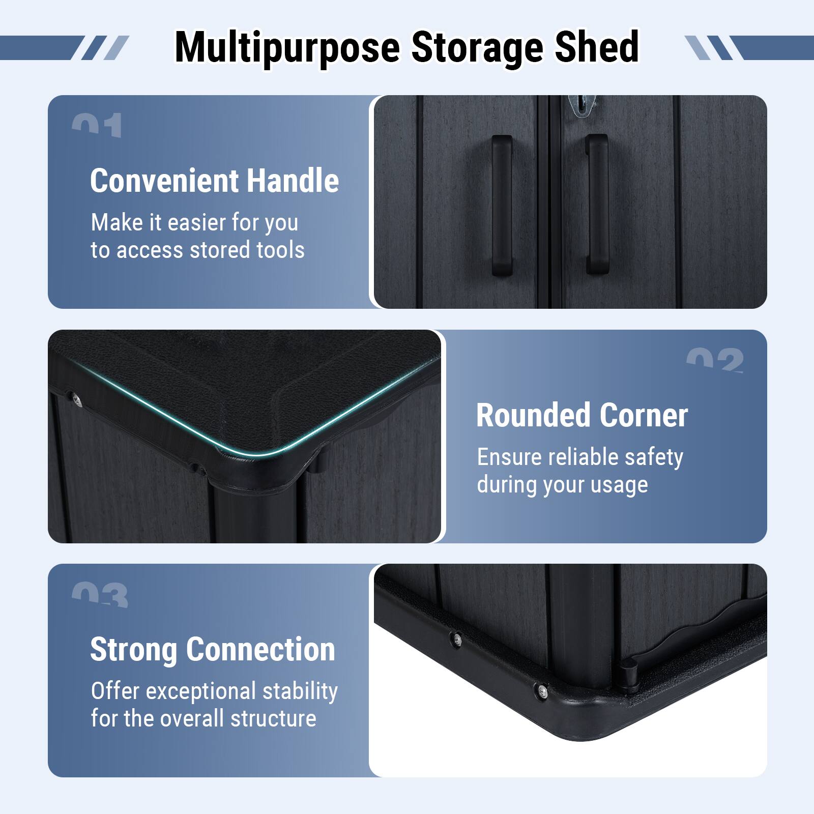 Multipurpose Storage Shed

01 Convenient Handle  
Make it easier for you to access stored tools

02 Rounded Corner  
Ensure reliable safety during your usage

03 Strong Connection  
Offer exceptional stability for the overall structure