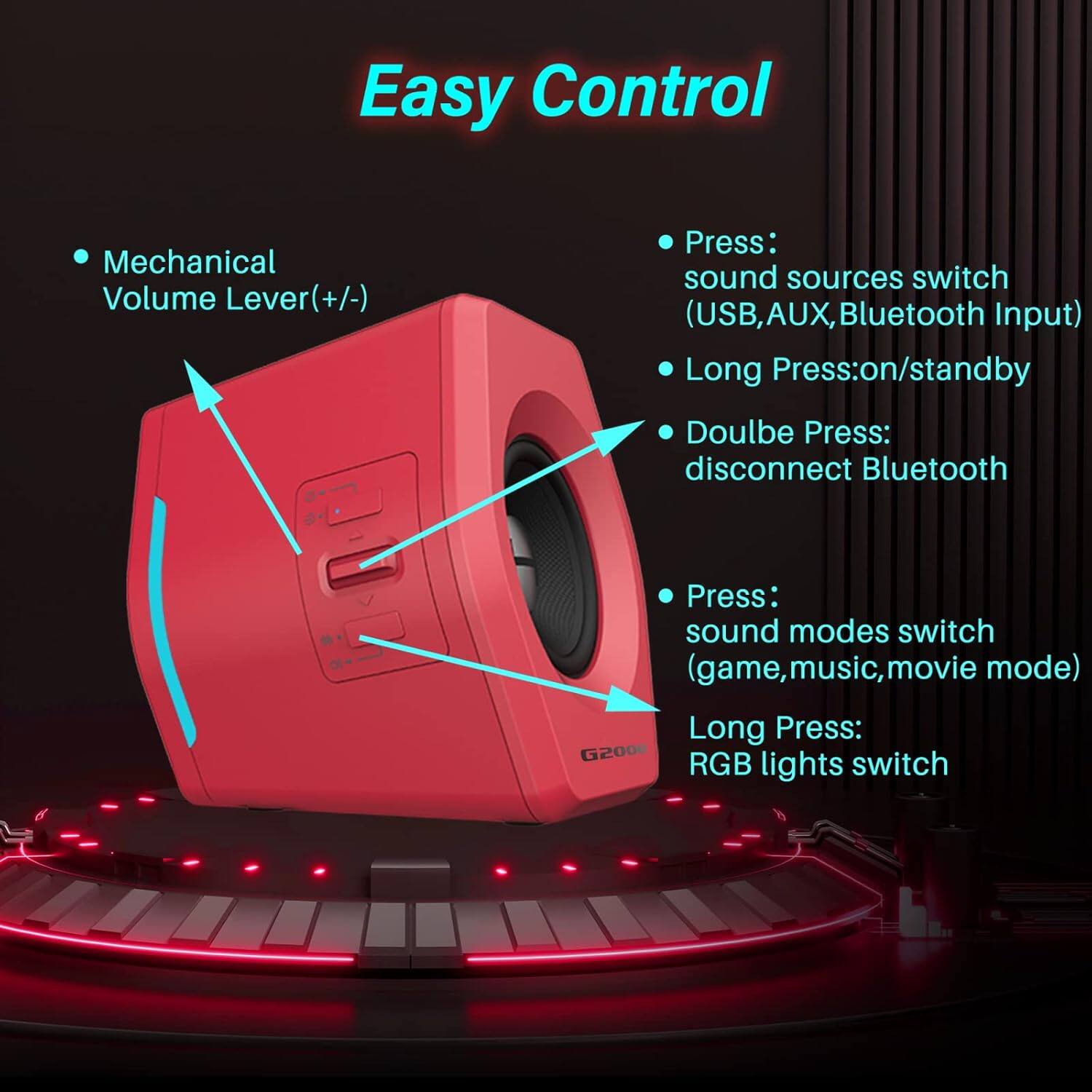Easy Control:
* Mechanical Volume Lever (ver(+/-)
* Press: sound sources switch (USB, AUX, Bluetooth Input)
* Long Press: on/standby
* Double Press: disconnect Bluetooth
* Press: sound modes switch (game, music, movie mode)
* Long Press: G2000 RGB lights switch