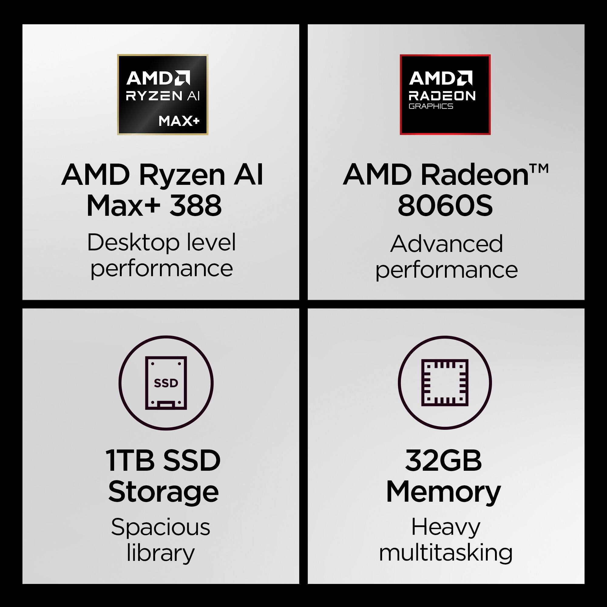AMDRyzen Al Max+ 388 Desktop level performance  
AMD RadeonM 8060S Advanced performance  
1TB SSD Storage Spacious library  
32GB Memory Heavy multitasking