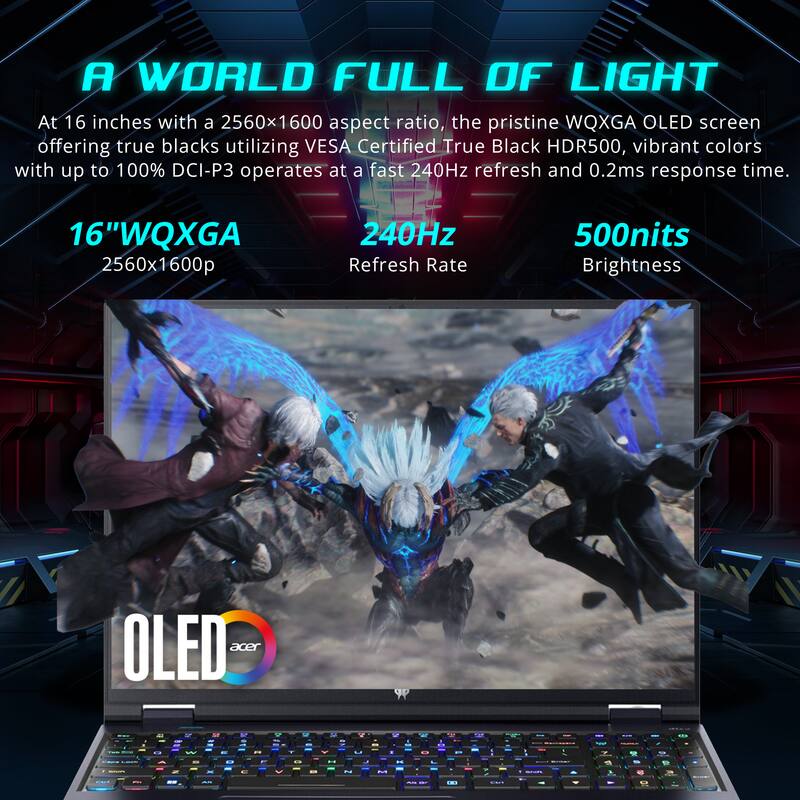 A WORLD FULL OF LIGHT

At 16 inches with a 2560x1600 aspect ratio, the pristine WQXGA OLED screen offering true blacks utilizing VESA Certified True Black HDR500, vibrant colors with up to 100% DCI-P3 operates at a fast 240Hz refresh and 0.2ms response time.

16" WQXGA  
2560x1600p

240Hz  
Refresh Rate

500nits  
Brightness

OLED  
acer