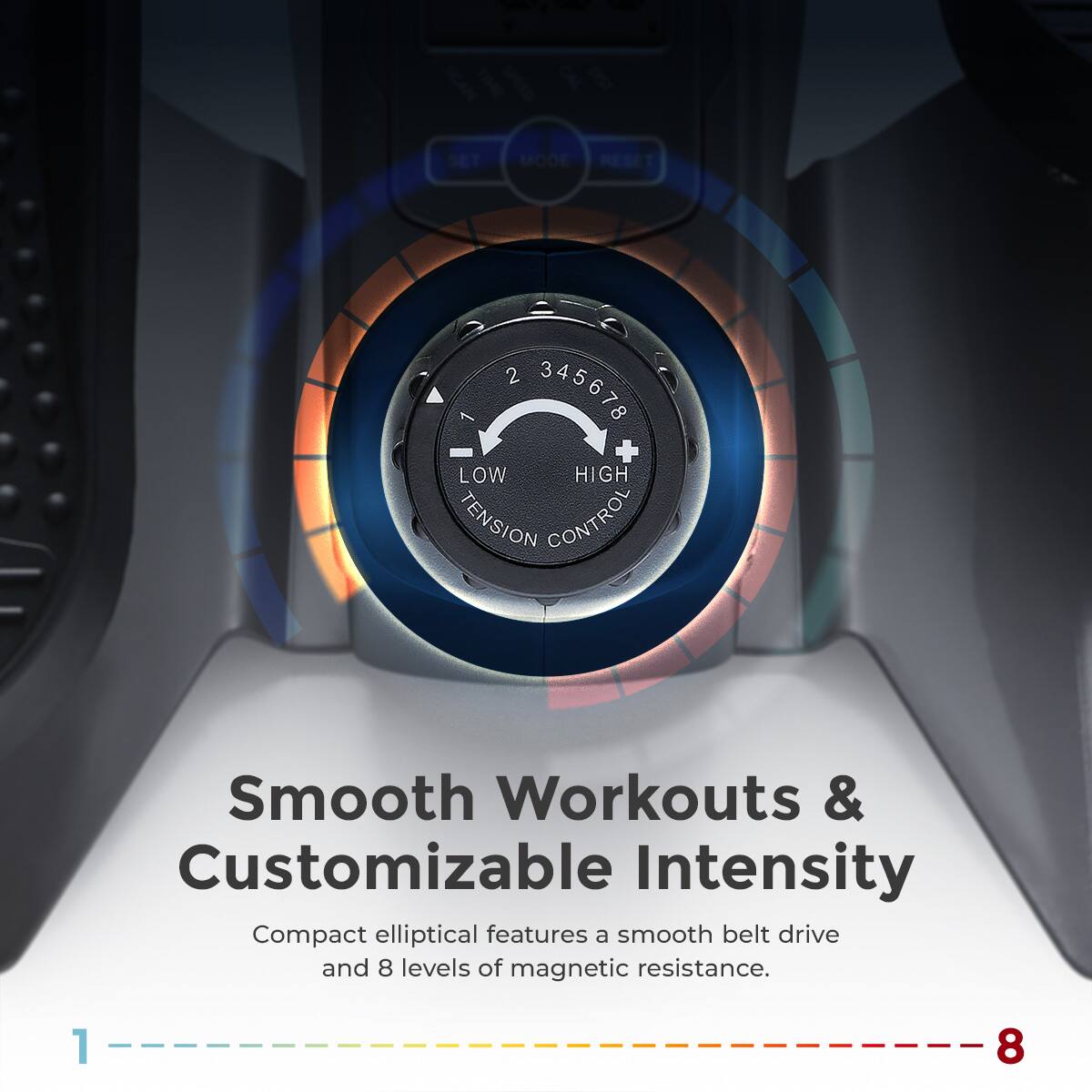 SET MODE RESET 2 345678 + LOW HIGH TENSION CONTROL Smooth Workouts & Customizable Intensity Compact elliptical features a smooth belt drive and 8 levels of magnetic resistance. 1 8