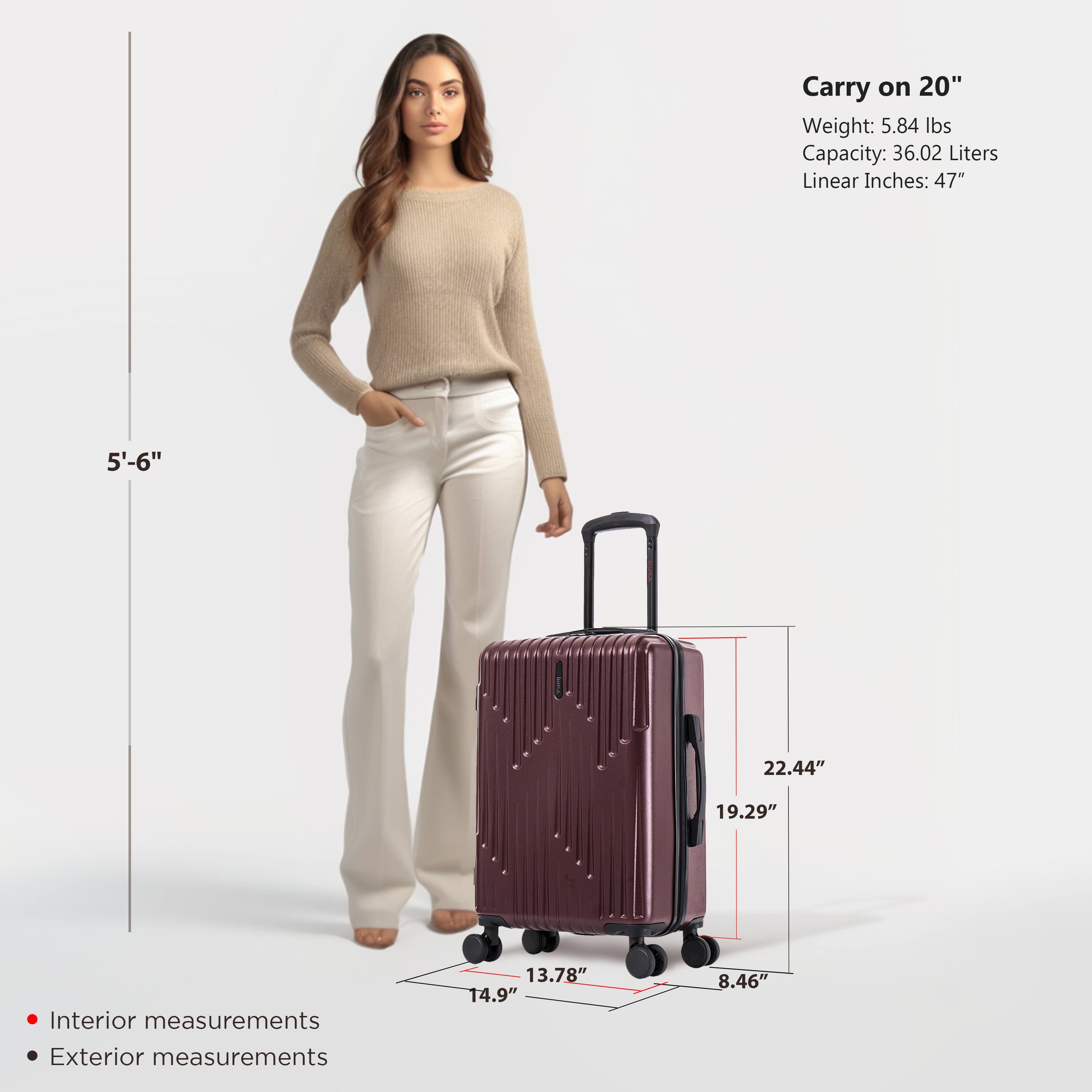 Carry on 20"  
Weight: 5.84 lbs  
Capacity: 36.02 Liters  
Linear Inches: 47"  

Interior measurements:  
13.78" x 14.9" x 8.46"  

Exterior measurements:  
22.44" x 19.29" x 8.46"  

5'-6"