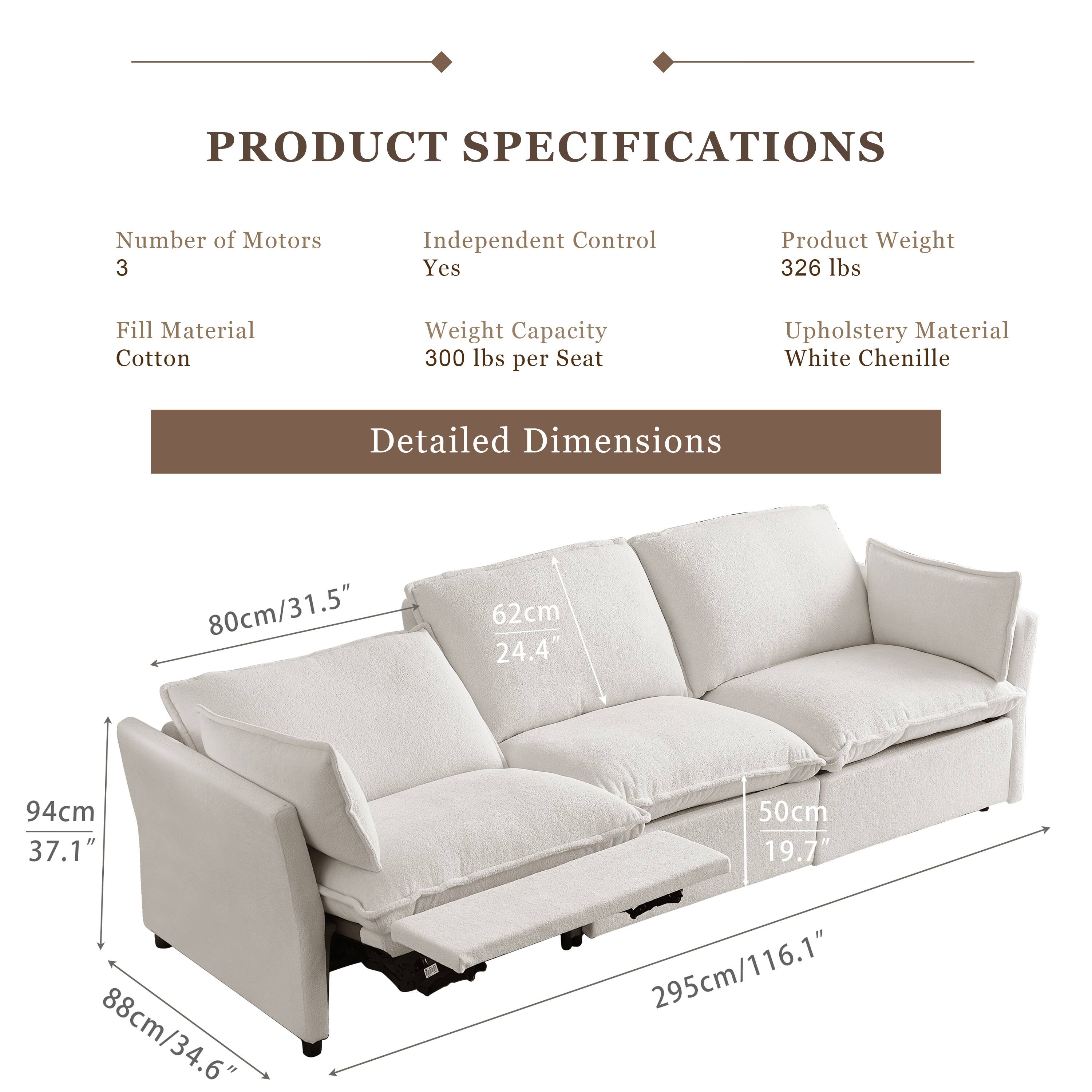 **PRODUCT SPECIFICATIONS**

- **Number of Motors:** 3
- **Independent Control:** Yes
- **Fill Material:** Cotton
- **Weight Capacity:** 300 lbs per Seat
- **Product Weight:** 326 lbs
- **Upholstery Material:** White Chenille

**Detailed Dimensions**

- **Width:** 295cm / 116.1"
- **Depth:** 88cm / 34.6"
- **Height:** 94cm / 37.1"
- **Seat Height:** 50cm / 19.7"
- **Armrest Height:** 80cm / 31.5"
- **Backrest Height:** 62cm / 24.4"