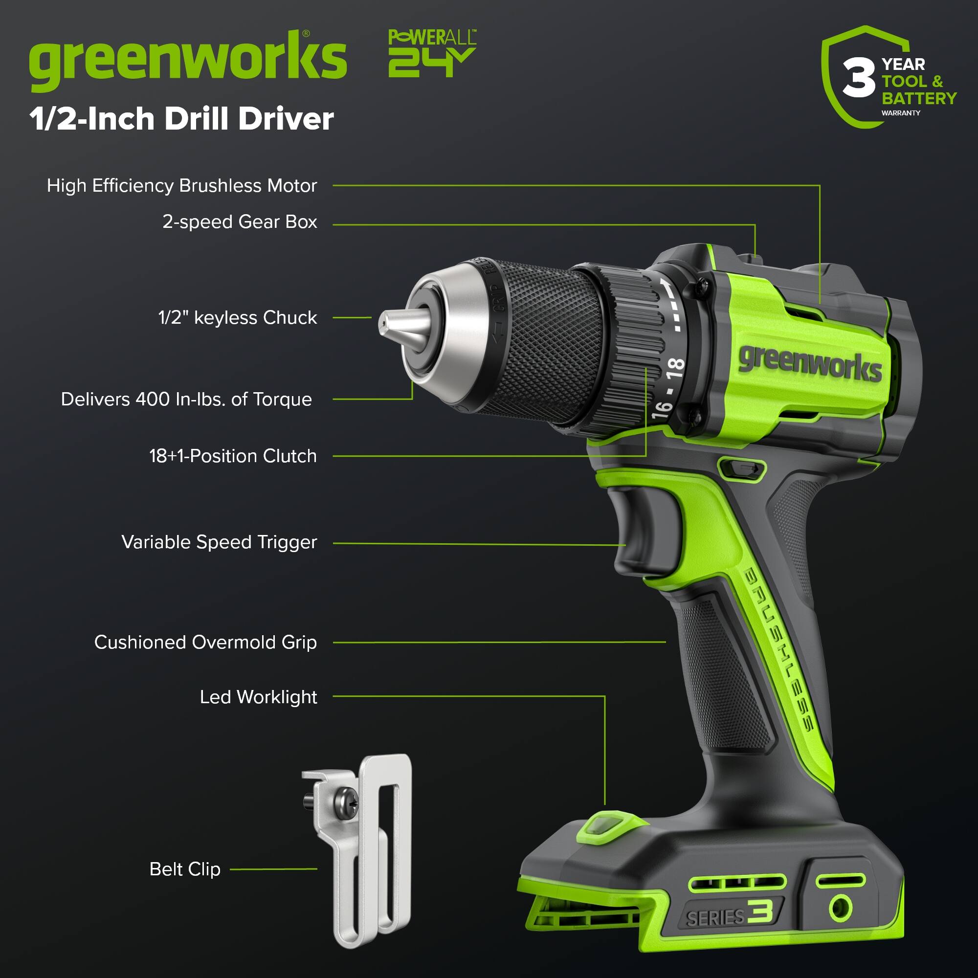 POWERALL greenworks 24V 1/2-Inch Drill Driver  
YEAR 3 TOOL & BATTERY  
BASANTY High Efficiency Brushless Motor  
2-speed Gear Box  
1/2" keyless Chuck  
Delivers 400 In-lbs. of Torque  
18+1-Position Clutch  
16 - 18 Variable Speed Trigger  
Cushioned Overmold Grip  
Led Worklight  
Belt Clip  
SERIES 3