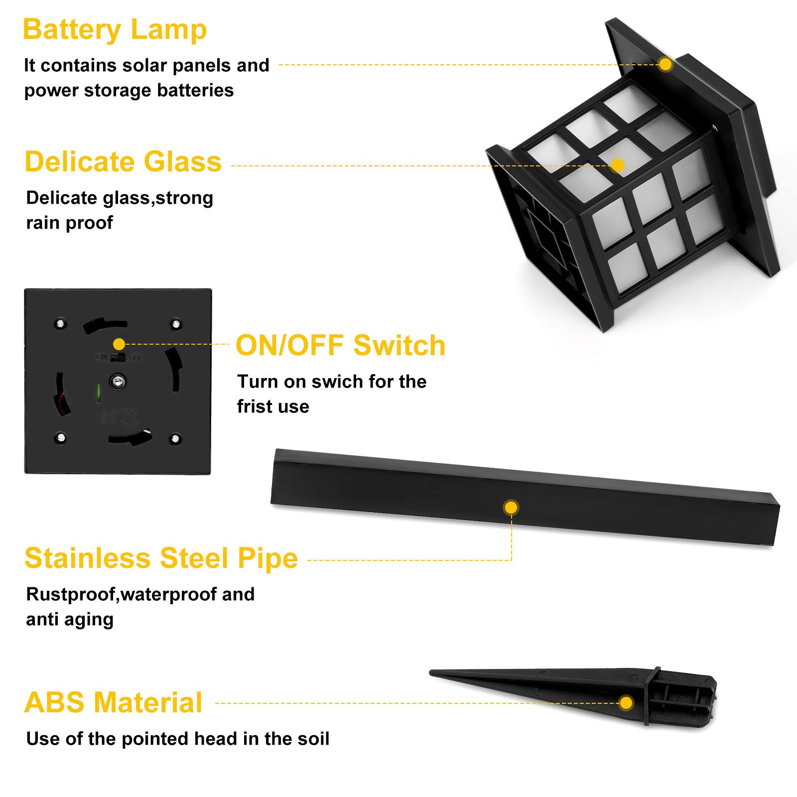 Battery Lamp  
It contains solar panels and power storage batteries

Delicate Glass  
Delicate glass, strong rain proof

ON/OFF Switch  
Turn on switch for the first use

Stainless Steel Pipe  
Rustproof, waterproof and anti aging

ABS Material  
Use of the pointed head in the soil