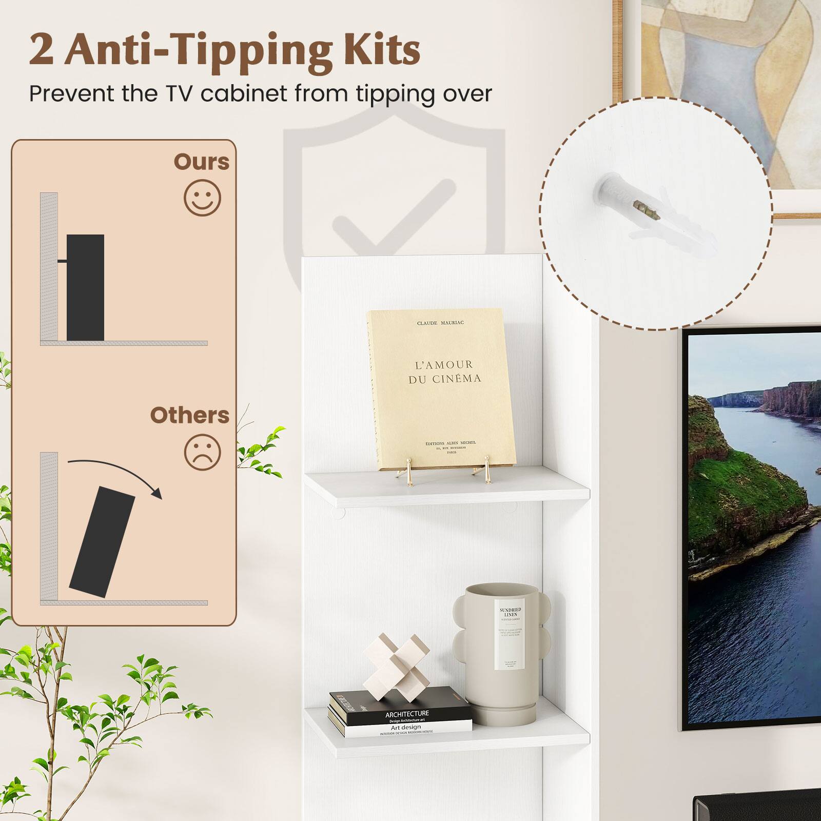 2 Anti-Tipping Kits  
Prevent the TV cabinet from tipping over  

Ours  
Others  

L'AMOUR DU CINÉMA  
CLAUDE MAURAC  

ARCHITECTURE  
Art de vivre