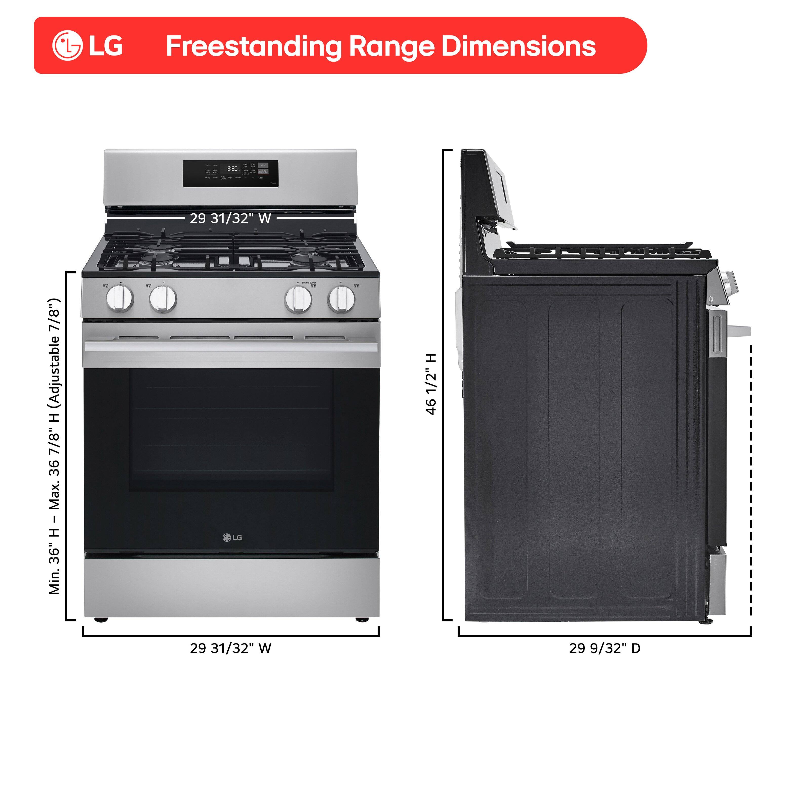 LG Freestanding Range Dimensions

- Width (W): 29 31/32"
- Depth (D): 29 9/32"
- Height (H): 46 1/2"
- Minimum Height (H - Min.): 36"
- Maximum Height (H - Max.): 36 7/8" (Adjustable)