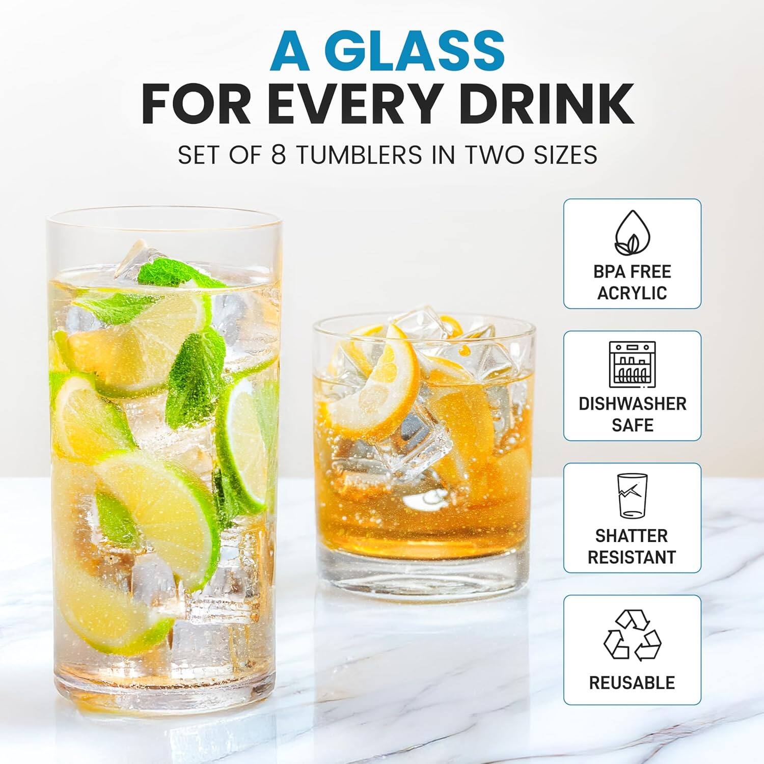 A GLASS FOR EVERY DRINK  
SET OF 8 TUMBLERS IN TWO SIZES  

- BPA FREE ACRYLIC  
- DISHWASHER SAFE  
- SHATTER RESISTANT  
- REUSABLE