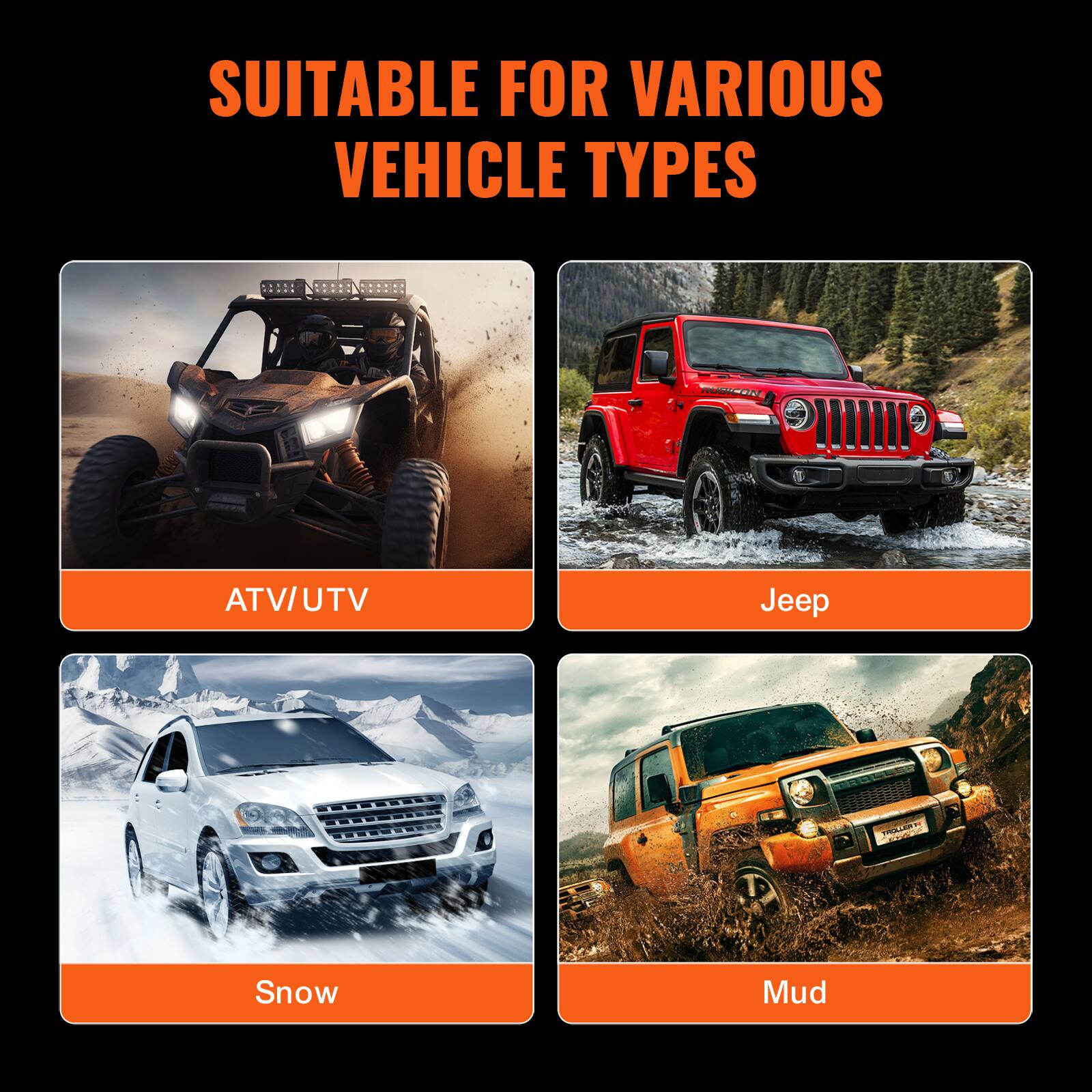 SUITABLE FOR VARIOUS VEHICLE TYPES

ATV/UTV

Jeep

Snow

Mud