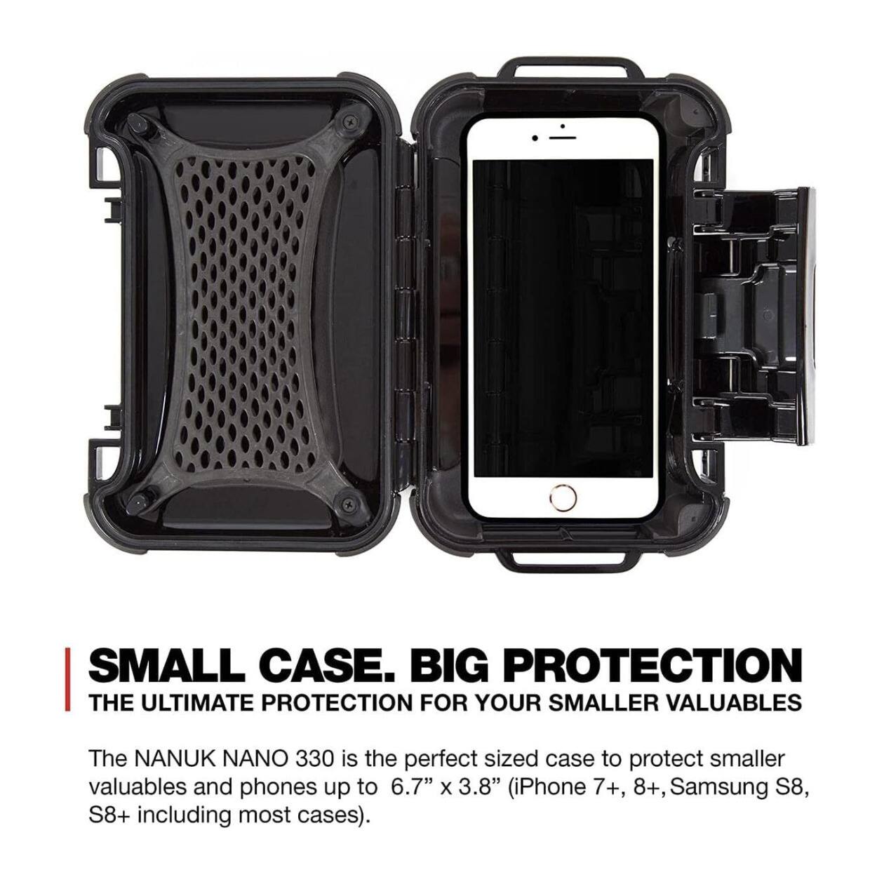 SMALL CASE. BIG PROTECTION  
THE ULTIMATE PROTECTION FOR YOUR SMALLER VALUABLES  

The NANUK NANO 330 is the perfect sized case to protect smaller valuables and phones up to 6.7" x 3.8" (iPhone 7+, 8+, Samsung S8, S8+ including most cases).