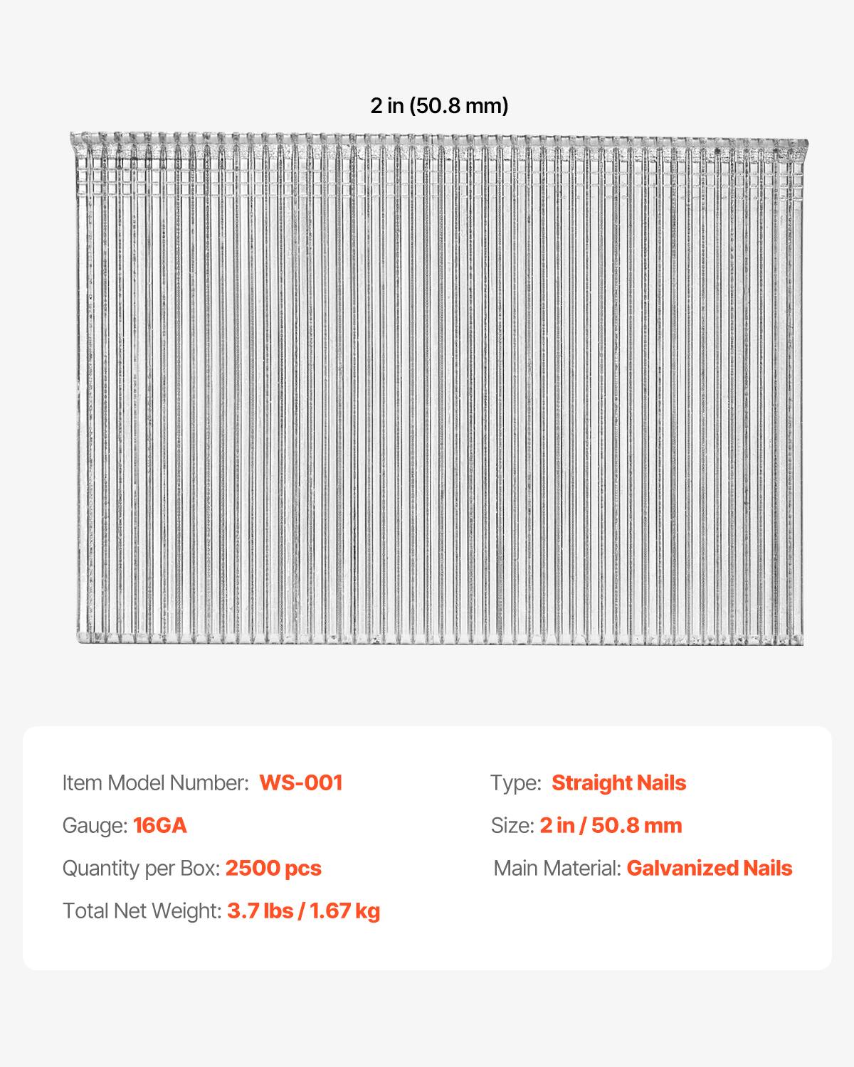 2 in (50.8 mm)  
Item Model Number: WS-001  
Type: Straight Nails  
Gauge: 16GA  
Size: 2 in / 50.8 mm  
Quantity per Box: 2500 pcs  
Main Material: Galvanized Nails  
Total Net Weight: 3.7 lbs / 1.67 kg