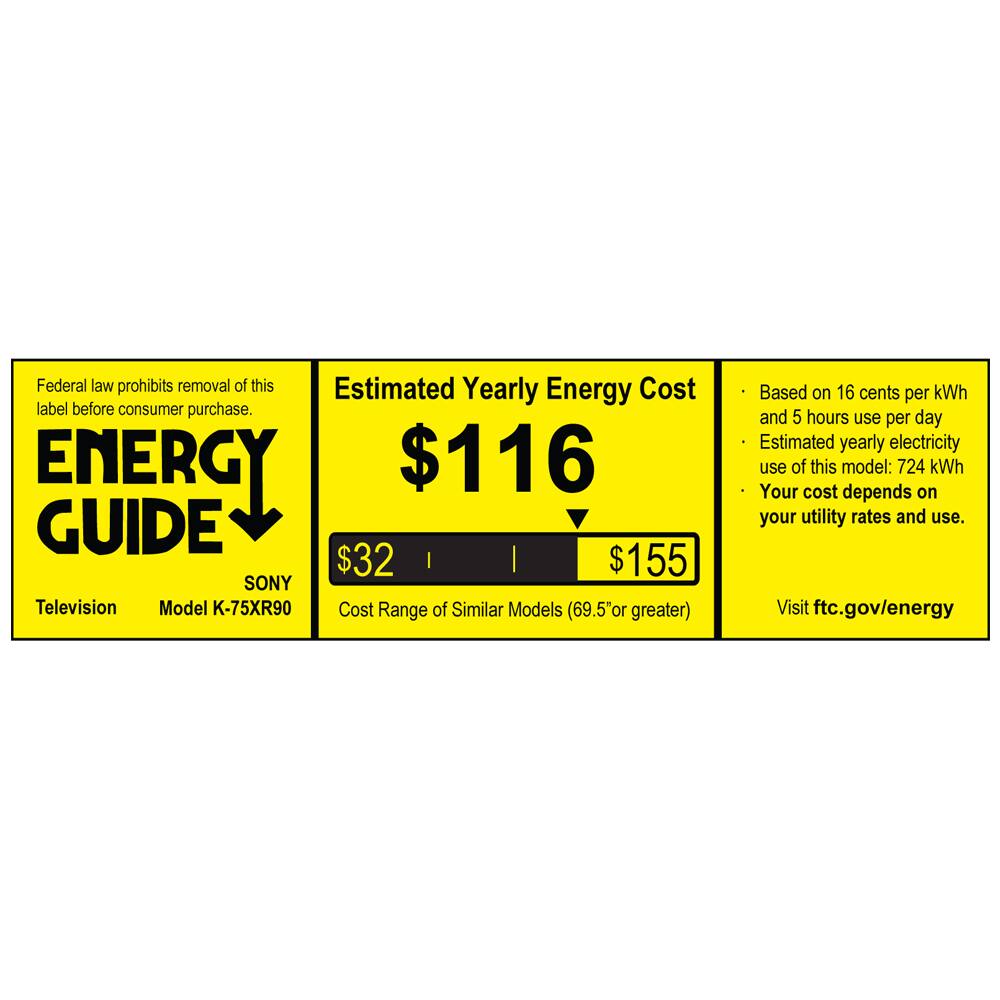 Federal law prohibits removal of this label before consumer purchase.

**ENERGY GUIDE**

SONY  
Television  
Model K-75XR90

**Estimated Yearly Energy Cost**  
$116

Cost Range of Similar Models (69.5" or greater)  
$32 | $155

Based on 16 cents per kWh and 5 hours use per day  
Estimated yearly electricity use of this model: 724 kWh  
Your cost depends on your utility rates and use.

Visit ftc.gov/energy