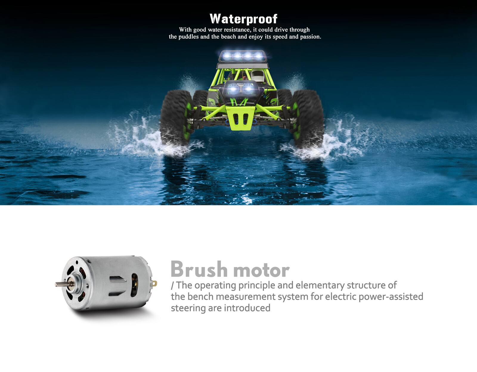Waterproof  
With good water resistance, it could drive through the puddles and the beach and enjoy its speed and passion.

Brush motor  
The operating principle and elementary structure of the bench measurement system for electric power-assisted steering are introduced.
