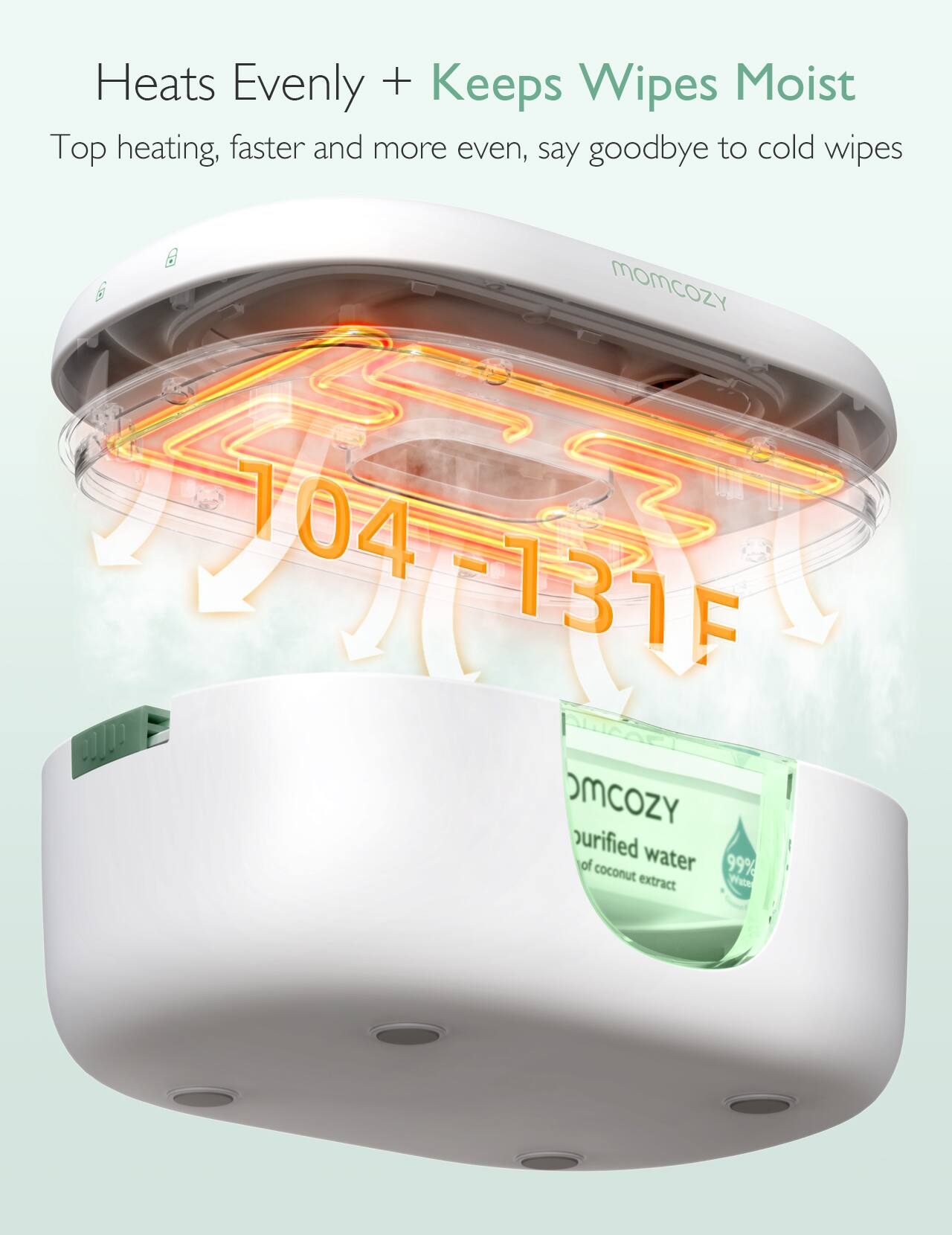 Heats Evenly + Keeps Wipes Moist  
Top heating, faster and more even, say goodbye to cold wipes  

MOMCOZY 104-131F  
purified water of 99% coconut extract