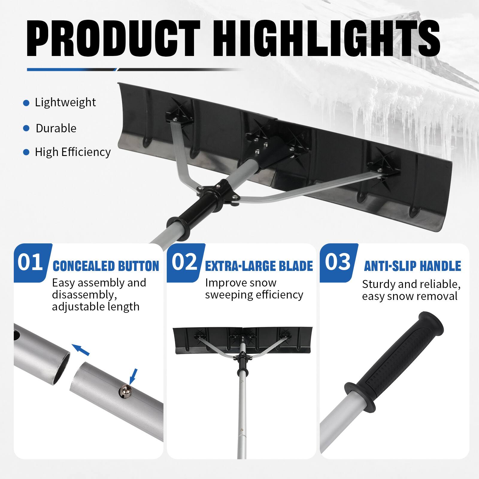 PRODUCT HIGHLIGHTS
- Lightweight
- Durable
- High Efficiency

01 CONCEALED BUTTON
- Easy assembly and disassembly, adjustable length

02 EXTRA-LARGE BLADE
- Improve snow sweeping efficiency

03 ANTI-SLIP HANDLE
- Sturdy and reliable, easy snow removal