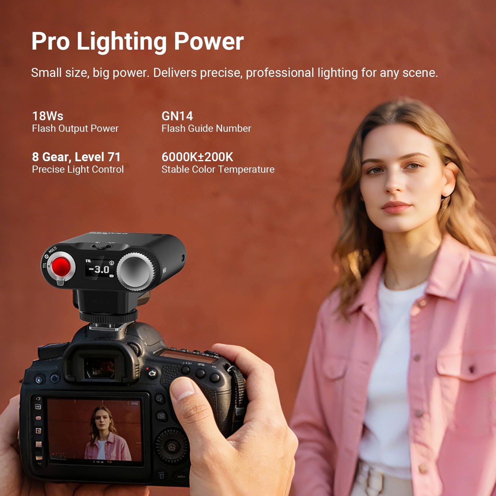 Pro Lighting Power  
Small size, big power. Delivers precise, professional lighting for any scene.  
18Ws Flash Output Power  
GN14 Flash Guide Number  
8 Gear, Level 71 Precise Light Control  
6000K±200K Stable Color Temperature