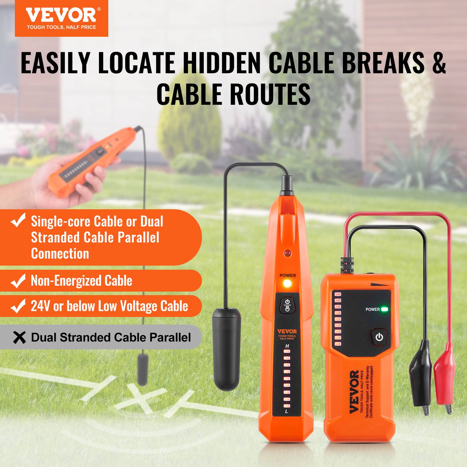 VEVOR TOUGH TOOLS. HALF PRICE

EASILY LOCATE HIDDEN CABLE BREAKS & CABLE ROUTES

- Single-core Cable or Dual Stranded Cable Parallel Connection
- Non-Energized Cable
- 24V or below Low Voltage Cable

POWER

VEVOR TOUGH TOOLS