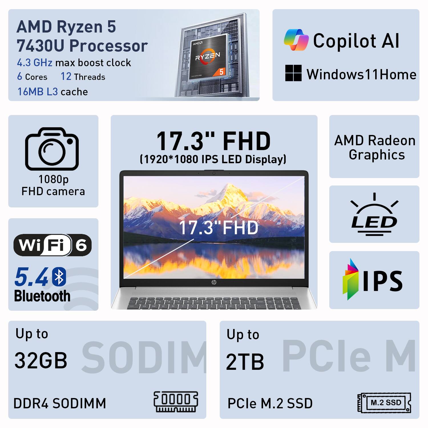 AMD Ryzen 5 7430U Processor  
4.3 GHz max boost clock  
6 Cores  
12 Threads  
16MB L3 cache  

AMD Radeon Graphics  
Wi-Fi 6  
5.4 Bluetooth  

17.3" FHD (1920*1080 IPS LED Display)  
1080p FHD camera  

Up to 32GB DDR4 SODIMM  
Up to 2TB PCIe M.2 SSD  

Copilot AI  
Windows 11 Home