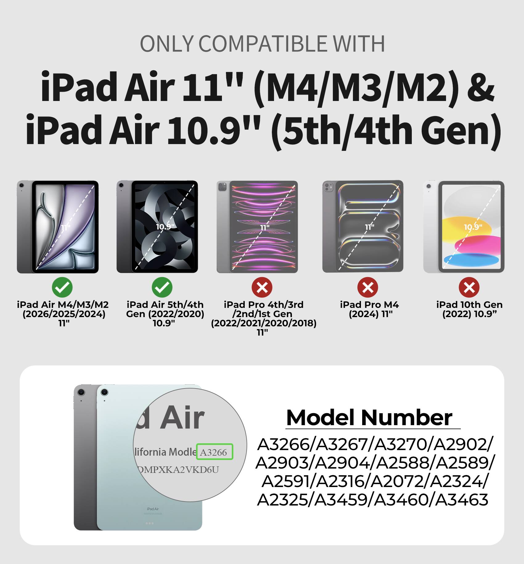 ONLY COMPATIBLE WITH iPad Air 11" (M4/M3/M2) & iPad Air 10.9" (5th/4th Gen)

10.9"
10.9"
X X iPad Air M4/M3/M2 iPad Air 5th/4th iPad Pro 4th/3rd iPad Pro M4 (2026/2025/2024) Gen (2022/2020) /2nd/1st Gen (2024) 11" 11" 10.9" (2022/2021/2020/2018) 11"
X iPad 10th Gen (2022) 10.9"

Model Number
California Model A3266/A3267/A3270/A2902/A2903/A2904/A2588/A2589/A2591/A2316/A2072/A2324/A2325/A3459/A3460/A