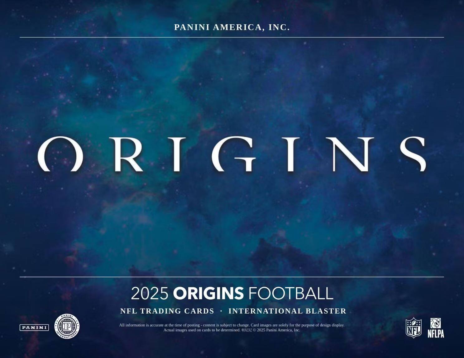 PANINI AMERICA, INC.

ORIGINS

2025 ORIGINS FOOTBALL  
NFL TRADING CARDS • INTERNATIONAL BLASTER

All information is accurate at the time of posting - content is subject to change. Card images are solely for the purpose of design display. Actual images used on cards to be determined. ©2025 Panini America, Inc.

NFL  
NFLPA