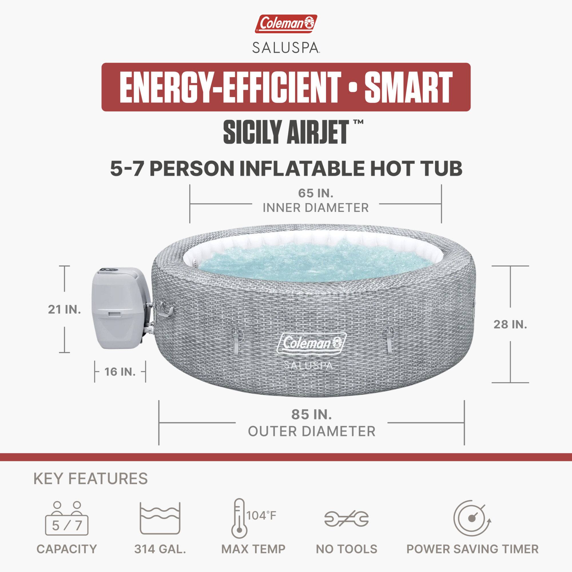 Coleman SALUSPA ENERGY-EFFICIENT SMART TM SICILY AIRJET 5-7 PERSON INFLATABLE HOT TUB

- 65 IN. INNER DIAMETER
- 21 IN. DEPTH
- 16 IN. SIDE
- 28 IN. WIDTH
- 85 IN. OUTER DIAMETER

KEY FEATURES:
- 5/7 CAPACITY
- 314 GAL. MAX TEMP
- 104°F
- NO TOOLS
- POWER SAVING TIMER