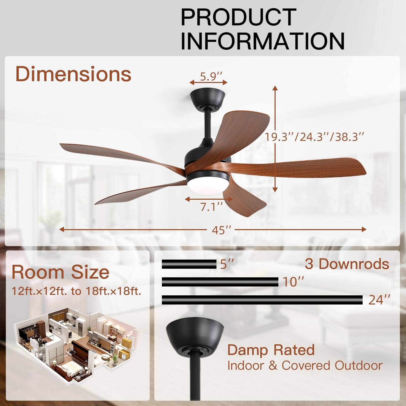 PRODUCT INFORMATION

Dimensions  
5.9"  
19.3"  
19.3"/24.3"/38.3"  
38.3"  
7.1"  
45"  

Room Size  
12ft.x12ft. to 18ft.x18ft.  

3 Downrods  
5"  
10"  
24"  

Damp Rated  
Indoor & Covered Outdoor