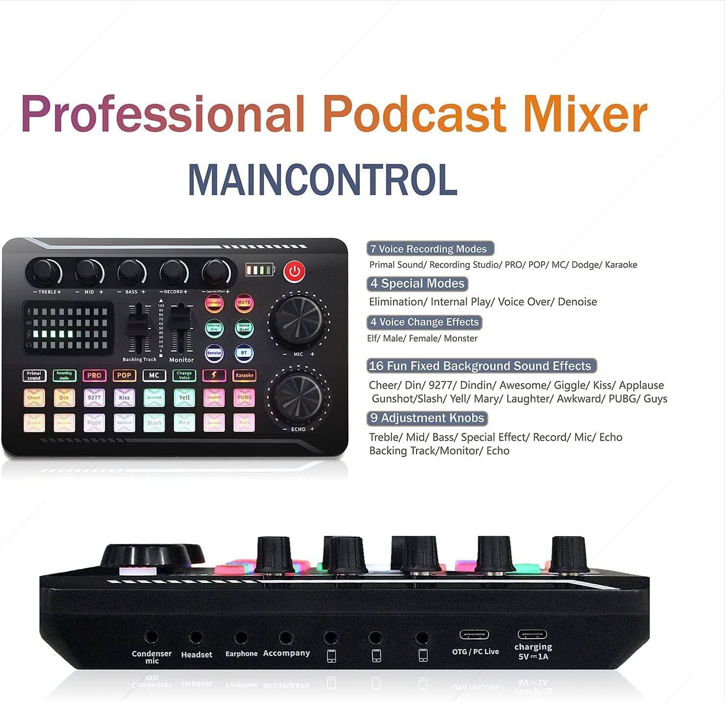**Professional Podcast Mixer**  
**MAINCONTROL**

- **7 Voice Recording Modes**  
  Primal Sound/ Recording Studio/ PRO/ POP/ MC/ Dodge/ Karaoke

- **4 Special Modes**  
  Elimination/ Internal Play/ Voice Over/ Denoise

- **4 Voice Change Effects**  
  Elf/ Male/ Female/ Monster

- **16 Fun Fixed Background Sound Effects**  
  Cheer/ Din/ 9277/ Dindin/ Awesome/ Giggle/ Kiss/ Applause  
  Gunshot/ Slash/ Yell/ Mary/ Laughter/ Awkward/ PUBG/ Guys

- **9 Adjustment Knobs**  
  Treble/ Mid/ Bass/ Special Effect/ Record/ Mic/ Echo  
  Backing Track/ Monitor/ Echo

- **Condenser Headset Earphone Accompany**  
  Mic

- **OTG/PC Live charging**  
  5V=1A

- **2A 2V O1GA**  
  CUBLEINE