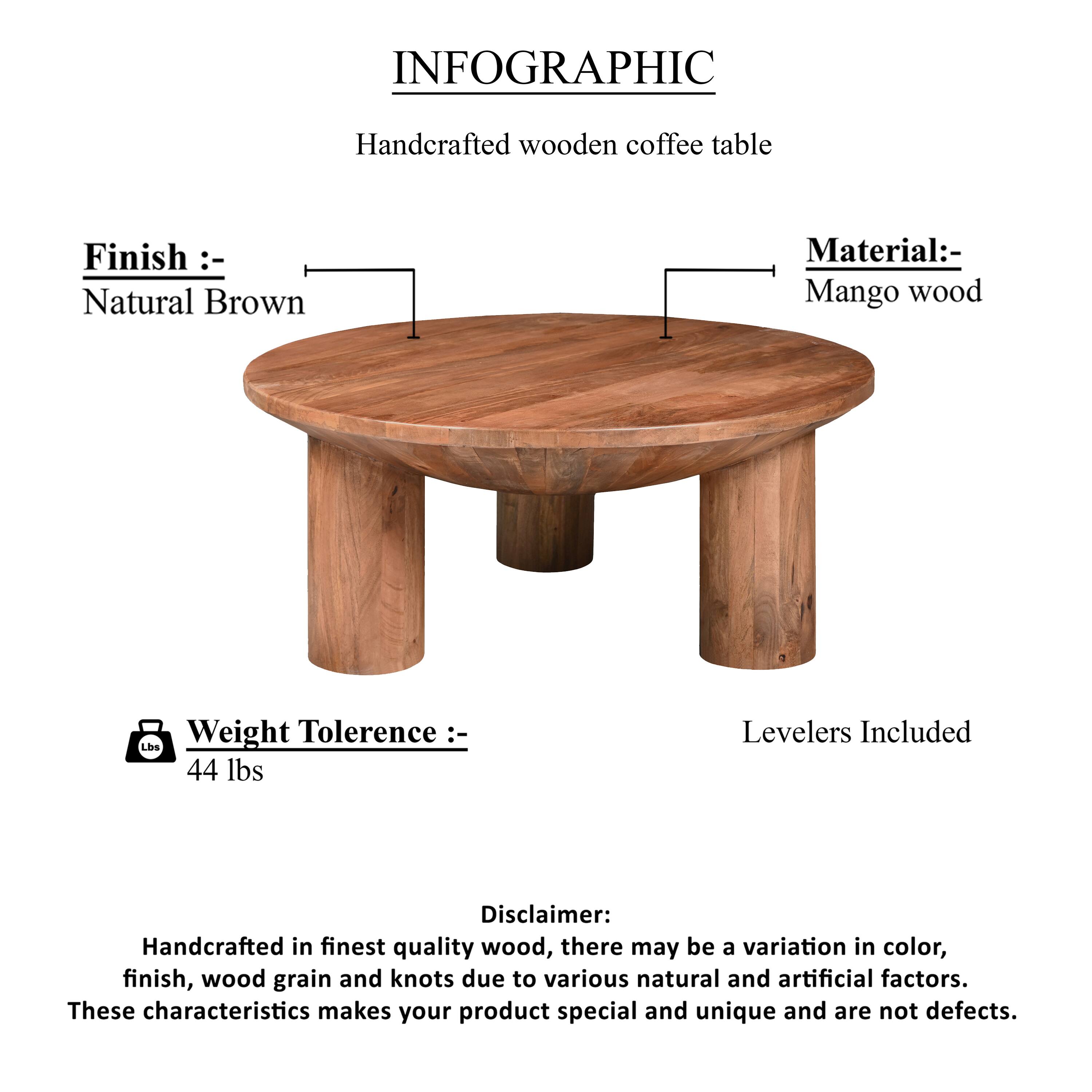 INFOGRAPHIC
Handcrafted wooden coffee table
Finish :- Natural Brown
Material :- Mango wood
Weight Tolerence :- 44 lbs
Levelers Included
Disclaimer: Handcrafted in finest quality wood, there may be a variation in color, finish, wood grain and knots due to various natural and artificial factors. These characteristics makes your product special and unique and are not defects.