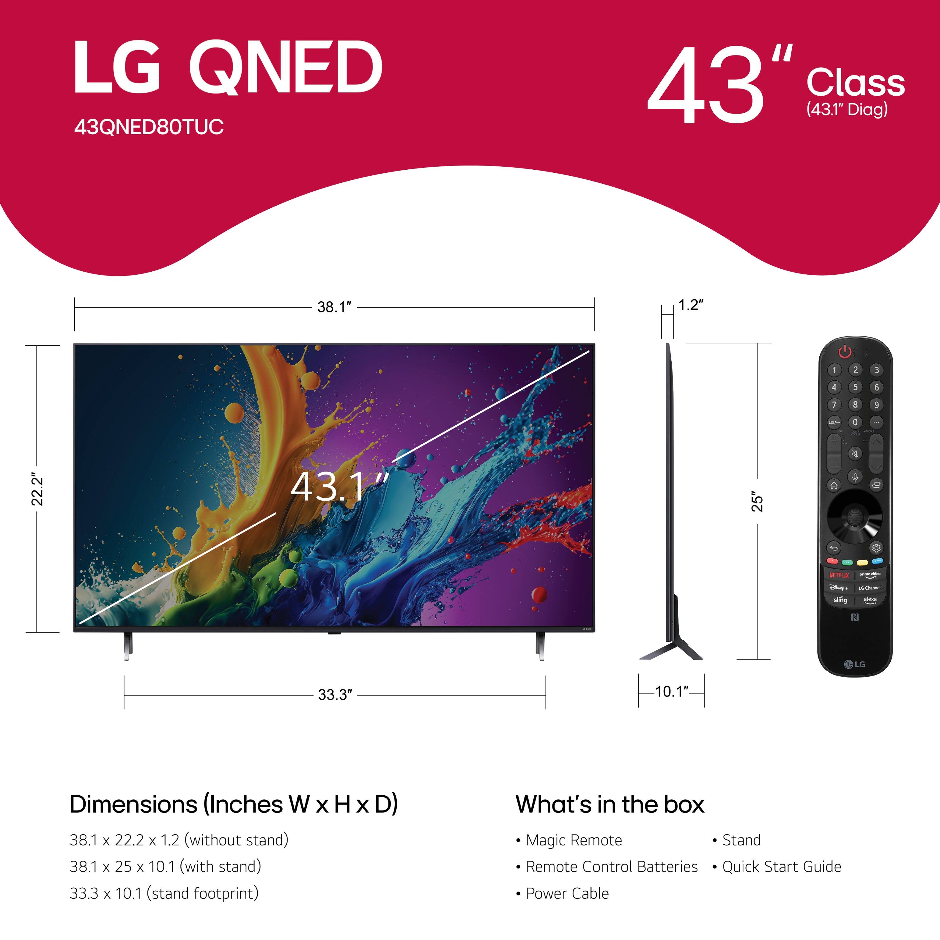 LG QNED 43QNED80TUC 43" Class (43.1" Diag) 38.1" 1.2 - I 3 4 1 1 I a / - . 22.2" 43.1" 25" 2 C  1 d  - -g i LG 33.3" 10.1 Dimensions (Inches W x H x D) 38.1 x 22.2 x 1.2 (without stand) 38.1 x 25 x 10.1 (with stand) 33.3 x 10.1 (stand footprint) Magic Remote Stand Remote Control Batteries Quick Start Guide Power Cable