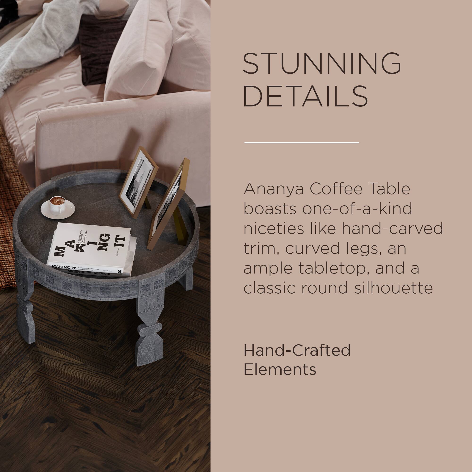 STUNNING DETAILS

Ananya Coffee Table boasts one-of-a-kind niceties like hand-carved trim, curved legs, an ample tabletop, and a classic round silhouette

Hand-Crafted Elements
