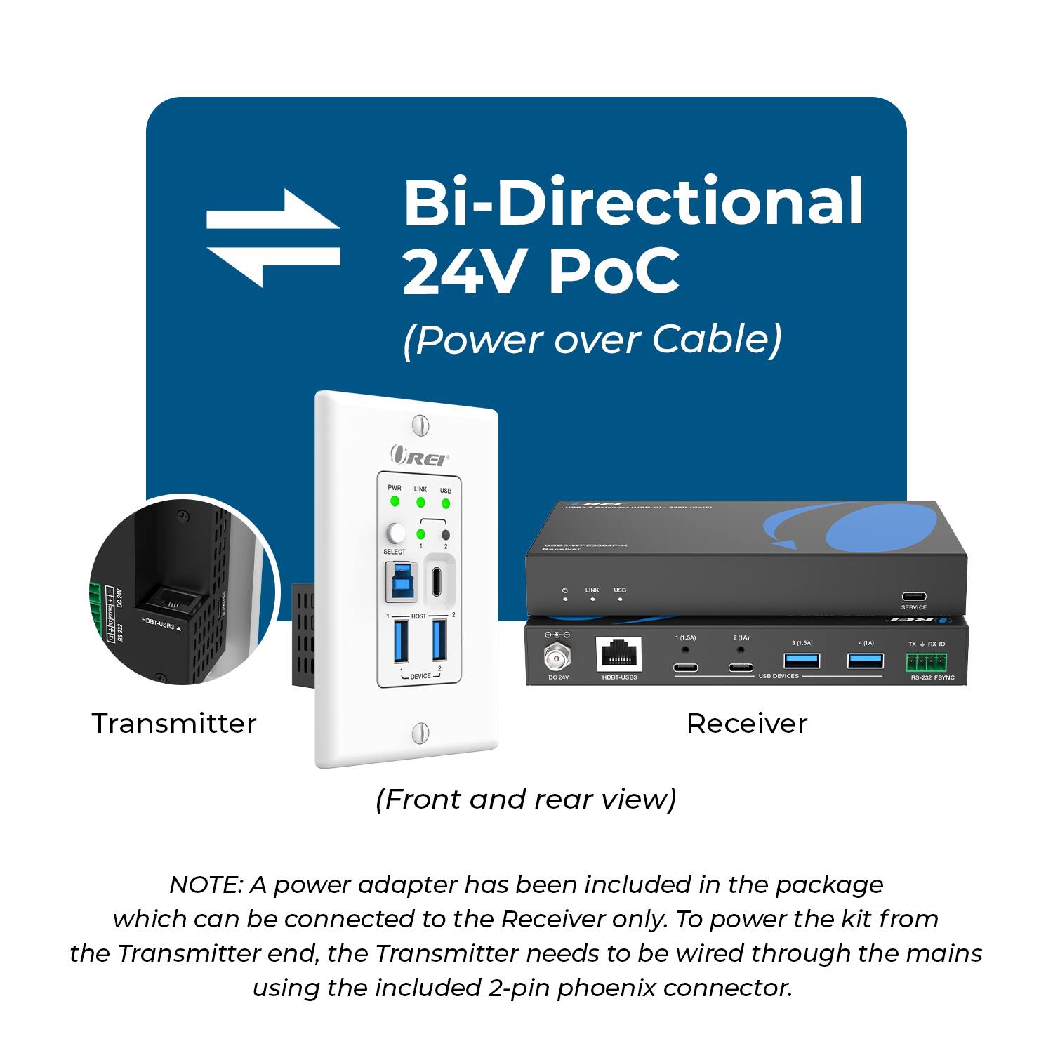 Bi-Directional 24V POC (Power over Cable)

Transmitter Receiver (Front and rear view)

NOTE: A power adapter has been included in the package which can be connected to the Receiver only. To power the kit from the Transmitter end, the Transmitter needs to be wired through the mains using the included 2-pin phoenix connector.