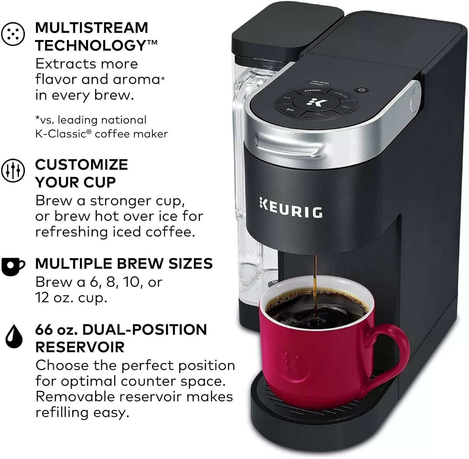MULTISTREAM TECHNOLOGY™  
Extracts more flavor and aroma* in every brew.  
*vs. leading national K-Classic® coffee maker  

3C CUSTOMIZE YOUR CUP  
Brew a stronger cup, or brew hot over ice for refreshing iced coffee.  

KEURIG MULTIPLE BREW SIZES  
Brew a 6, 8, 10, or 12 oz. cup.  

66 oz. DUAL-POSITION RESERVOIR  
Choose the perfect position for optimal counter space.  
Removable reservoir makes refilling easy.