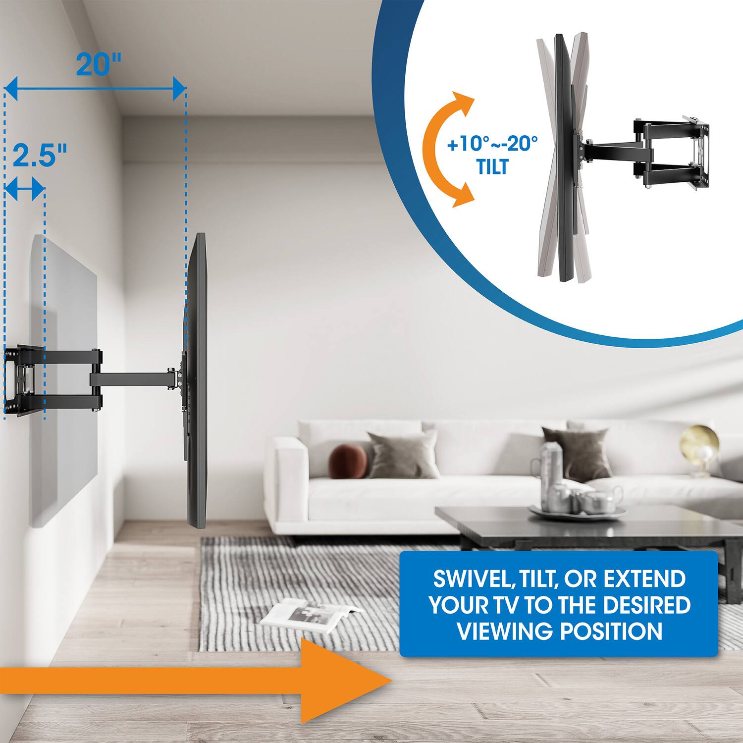 20" 2.5" +10°~-20° TILT

SWIVEL, TILT, OR EXTEND YOUR TV TO THE DESIRED VIEWING POSITION