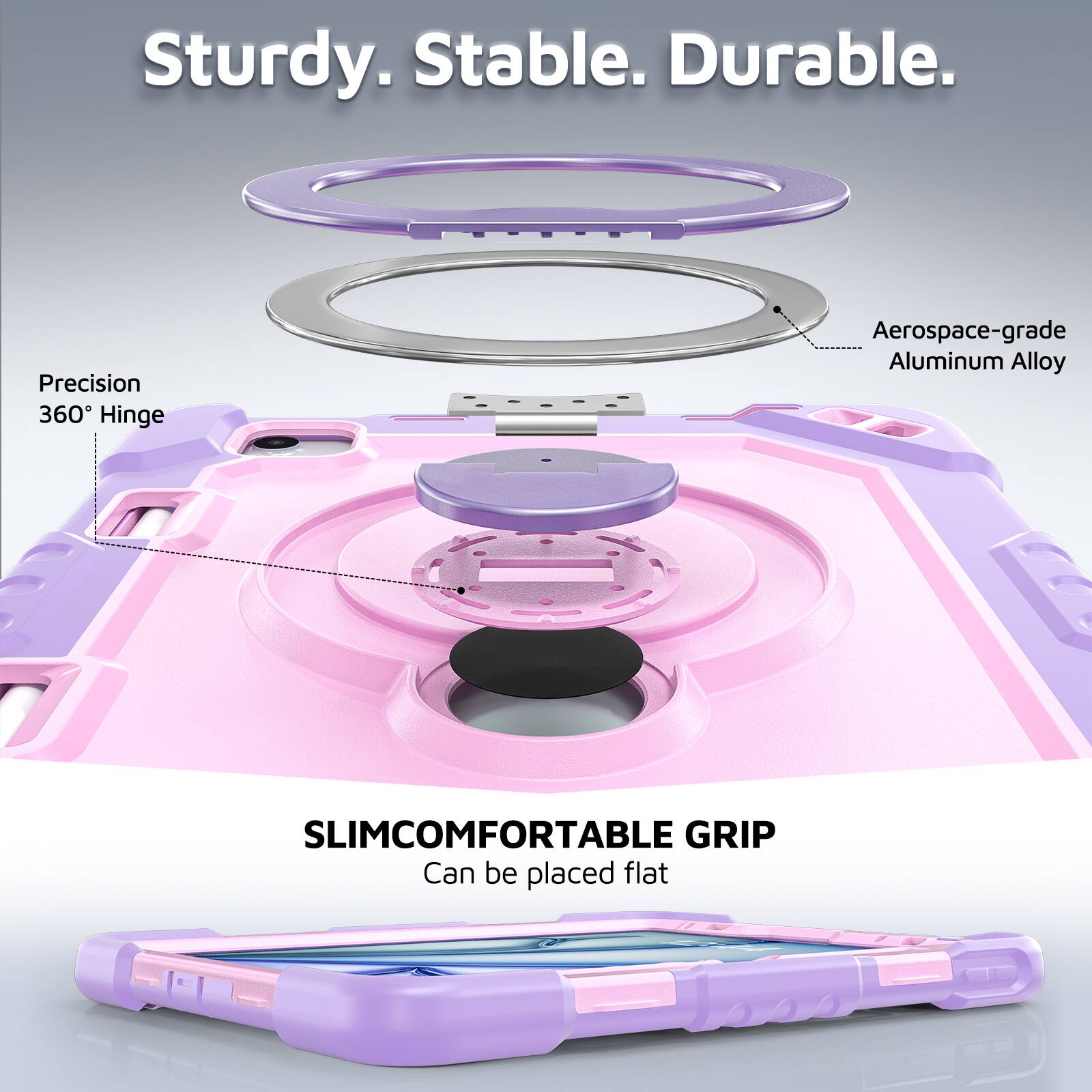 Sturdy. Stable. Durable.  
Precision 360° Hinge  
Aerospace-grade Aluminum Alloy  
SLIMCOMFORTABLE GRIP  
Can be placed flat