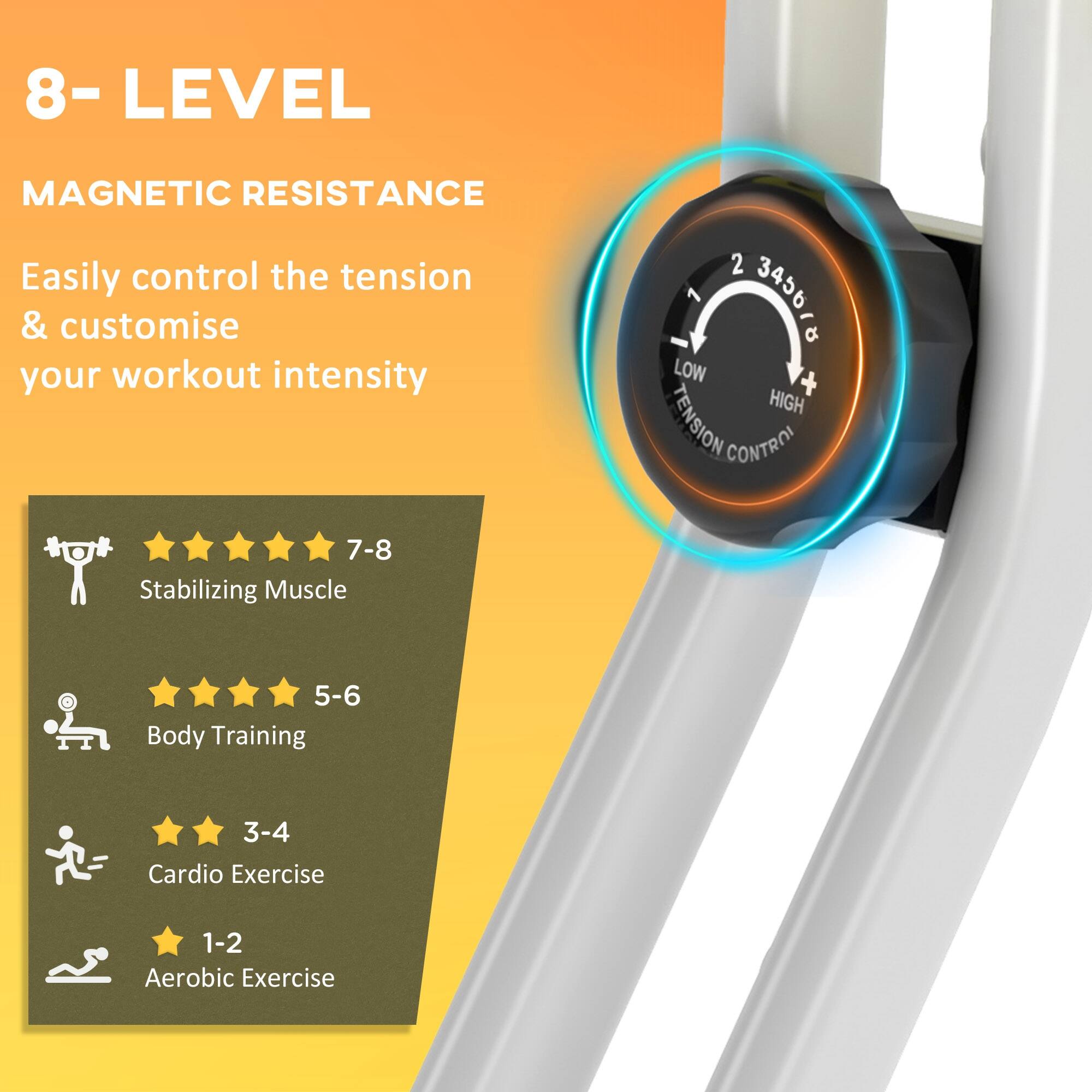 8- LEVEL  
MAGNETIC RESISTANCE  
Easily control the tension & customise your workout intensity  

- 7-8 Stabilizing Muscle  
- 5-6 Body Training  
- 3-4 Cardio Exercise  
- 1-2 Aerobic Exercise  

LOW TENSION CONTROL  
HIGH TENSION CONTROL