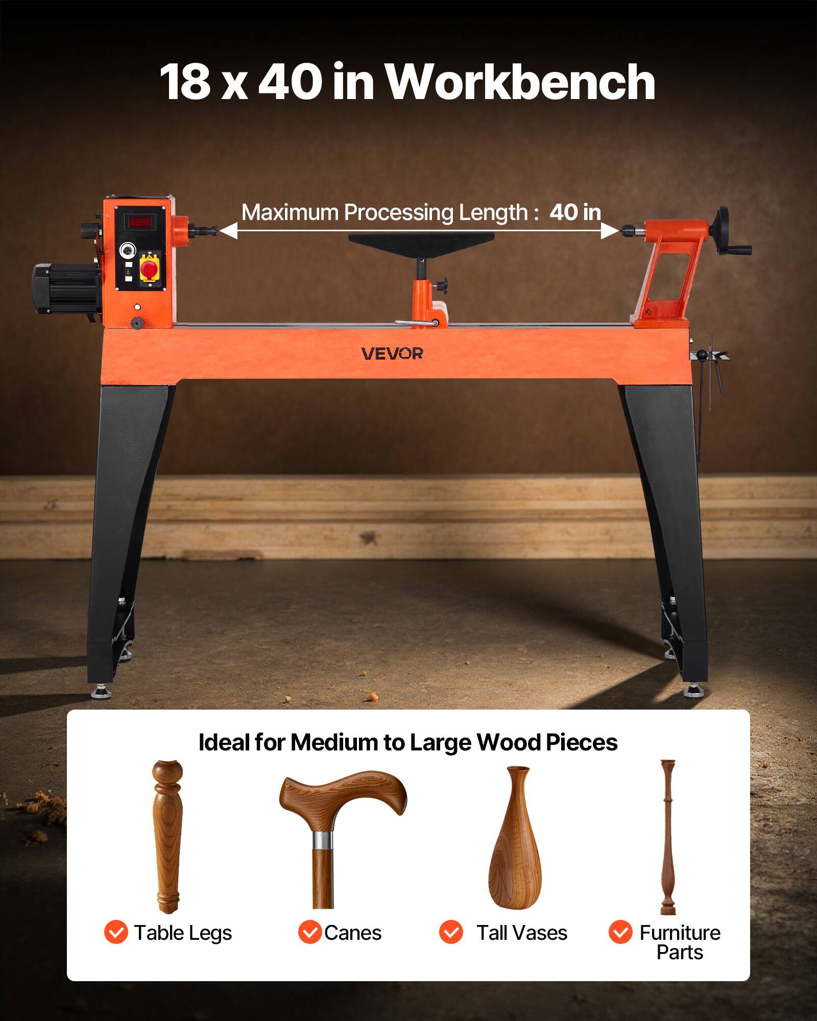 18 x 40 in Workbench

8998

Maximum Processing Length: 40 in

VEVOR

Ideal for Medium to Large Wood Pieces

Table Legs
Canes
Tall Vases
Furniture Parts