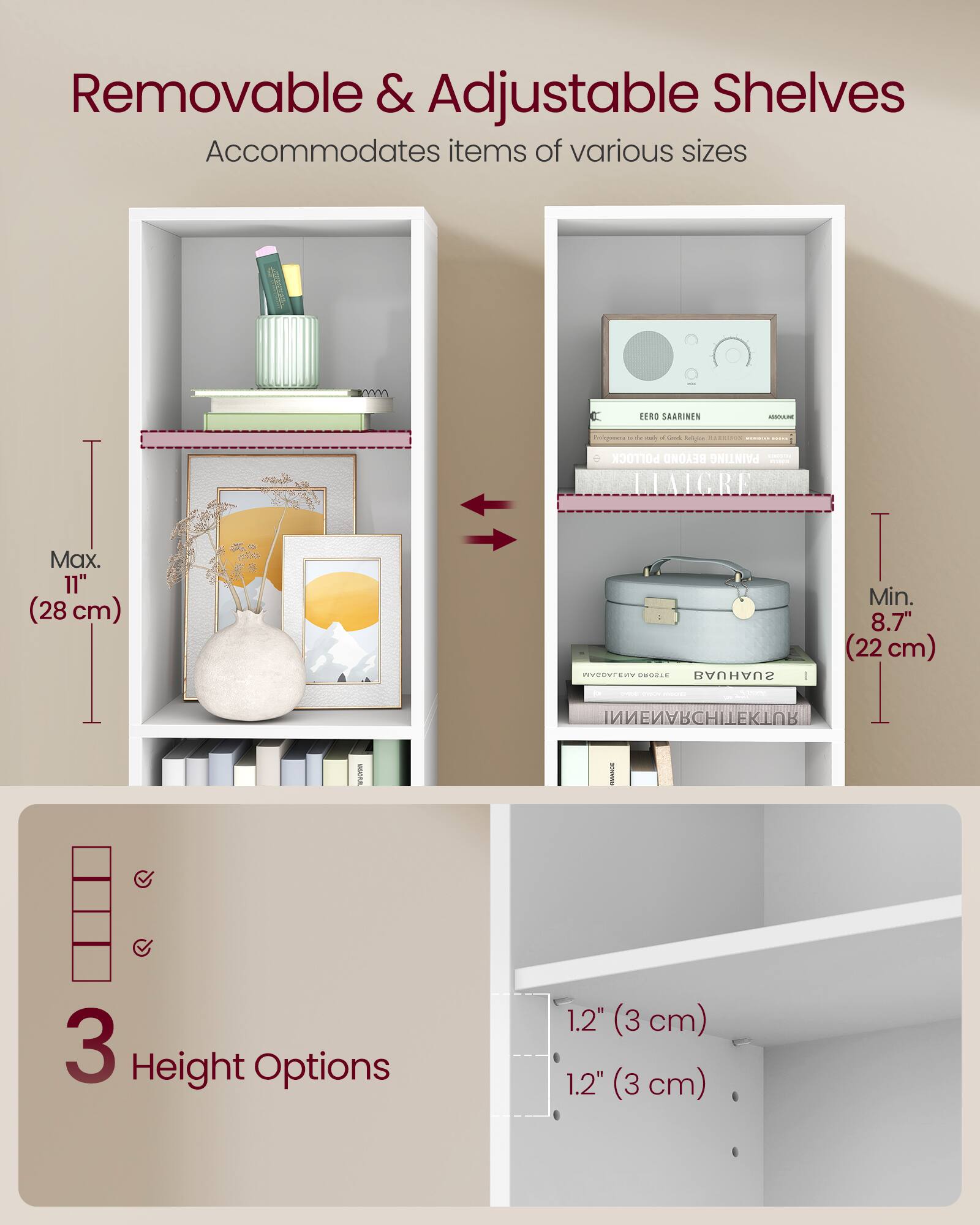 Removable & Adjustable Shelves  
Accommodates items of various sizes  

Max. 11" (28 cm)  
Min. 8.7" (22 cm)  

3 Height Options  
1.2" (3 cm)  
1.2" (3 cm)
